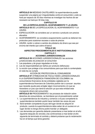 ARTICULO 54 MEDIDAS CAUTELARES: la superintendencia puede
     suspender una página por irregularidades contra el consumidor y esto se
     hará por espacio de 30 días mientras se investigan los hechos de ser
     necesario se hará por 30 días más
                                   CAPITULO VII
          DE LA ESPECULACION EL ACAPARAMIENTO Y LA USURA
     ARTICULO 55 DE LA ESPECULACION, EL ACAPARAMIENTO Y LA
     USURA:
     ESPECULACION: se considera así un servicio o producto con precios
     elevados
     ACAPARAMIENTO: se considera acaparamiento cuando se detienen los
     productos para ocasionar escases o suba de precios
     USURA: recibir o cobrar a cambio de préstamo de dinero que sea por
     encima del interés que cobre el banco
                                    TITULO VIII
            ASPECTOS PROCEDIMENTALES E INSTITUCIONALIDAD
                                    CAPITULO 1
                         ACCIONES JURISDICCIONALES
     ARTICULO 56 ACCIONES JURISDICCIONALES: las acciones
     jurisdiccionales de protección al consumidor
1.   Las populares y de grupo reguladas en la ley
2.   Las de responsabilidad por daños por producto defectuoso
3.   La acción que protege a los consumidores para que todo lo contemplado
     en esta ley se cumpla
                   ACCION DE PROTECCION AL CONSUMIDOR
     ARTICULO 57 ATRIBUCION DE FACULTADES JURISDICCIONALES
     A LA SUPERINTENDENCIA FINANCIERA DE COLOMBIA: los
     consumidores financieros de las entidades vigiladas por la
     superintendencia financiera de Colombia podrán dar a conocer asuntos
     que necesite ayuda para arreglar algún inconveniente a lo que se
     necesitara un juez que dará la solución ya que esta entidad esta
     manejando dinero del consumidor
     ARTICULO 58 PROCEDIMIENTO: los procesos de violación sobre
     derechos de consumidores se tramitaran por el procedimiento verbal
1.    La superintendencia de industria y comercio o el juez competente la
      superintendencia también podrá hacer también las veces de juez
2.    Será también competente el juez del lugar donde se adquirió el
      producto, cuando la superintendencia deba saber de un suceso en un
      lugar donde no tenga oficina podrá mandar un delegado
3.    Las demandas por garantía deberán presentarse a mas tardar en el año
      siguiente después de vencida y las controversias a mas tardar al año
      siguiente de terminado el contrato y deberá probarse que la reclamación
      fue en el tiempo que tenia garantía
 