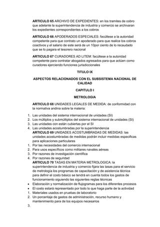 ARTICULO 65 ARCHIVO DE EXPEDIENTES: en los tramites de cobro
     que adelante la superintendencia de industria y comercio se archivaran
     los expedientes correspondientes a los cobros

     ARTICULO 66 APODERADOS ESPECIALES: facúltese a la autoridad
     competente para que contrato un apoderado para que realice los cobros
     coactivos y el salario de este será de un 10por ciento de lo recaudado
     que se lo pagara el tesorero nacional

     ARTICULO 67 CURADORES AD LITEM: facúltese a la autoridad
     competente para contratar abogados egresados para que actúen como
     curadores ejerciendo funciones jurisdiccionales

                                    TITULO IX

     ASPECTOS RELACIONADOS CON EL SUBSISTEMA NACIONAL DE
                          CALIDAD

                                   CAPITULO I

                                  METROLOGIA

     ARTICULO 68 UNIDADES LEGALES DE MEDIDA: de conformidad con
     la normativa andina sobre la materia:

1.   Las unidades del sistema internacional de unidades (SI)
2.   Los múltiplos y submúltiplos del sistema internacional de unidades (SI)
3.   Las unidades con están cubiertas por el SI
4.   Las unidades acostumbradas por la superintendencia
     ARTICULO 69 UNIDADES ACOSTUMBRADAS DE MEDIDAS: las
     unidades acostumbradas de medidas podrán incluir medidas especificas
     para aplicaciones particulares
1.   Por las necesidades del comercio internacional
2.   Para usos específicos como militares navales aéreas
3.   Por razones de investigación científica
4.   Por razones de seguridad
     ARTICULO 70 TASAS EN MATERIA METROLOGICA: la
     superintendencia de industria y comercio fijara las tasas para el servicio
     de metrología los programas de capacitación y de asistencia técnica
     para definir el costo básico se tendrá en cuenta todos los gastos de
     funcionamiento siguiendo las siguientes reglas técnicas
     Elaboración y normalización de flujogramas para los diferentes procesos
     El costo estará representado por todo lo que haga parte de la actividad
1.   Materiales usados en pruebas de laboratorio
2.   Un porcentaje de gastos de administración, recurso humano y
     mantenimiento para de los equipos necesarios
3.
 