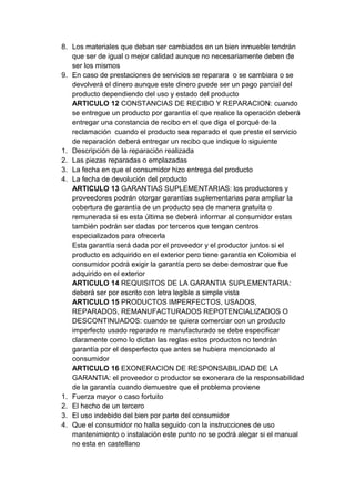 8. Los materiales que deban ser cambiados en un bien inmueble tendrán
   que ser de igual o mejor calidad aunque no necesariamente deben de
   ser los mismos
9. En caso de prestaciones de servicios se reparara o se cambiara o se
   devolverá el dinero aunque este dinero puede ser un pago parcial del
   producto dependiendo del uso y estado del producto
   ARTICULO 12 CONSTANCIAS DE RECIBO Y REPARACION: cuando
   se entregue un producto por garantía el que realice la operación deberá
   entregar una constancia de recibo en el que diga el porqué de la
   reclamación cuando el producto sea reparado el que preste el servicio
   de reparación deberá entregar un recibo que indique lo siguiente
1. Descripción de la reparación realizada
2. Las piezas reparadas o emplazadas
3. La fecha en que el consumidor hizo entrega del producto
4. La fecha de devolución del producto
   ARTICULO 13 GARANTIAS SUPLEMENTARIAS: los productores y
   proveedores podrán otorgar garantías suplementarias para ampliar la
   cobertura de garantía de un producto sea de manera gratuita o
   remunerada si es esta última se deberá informar al consumidor estas
   también podrán ser dadas por terceros que tengan centros
   especializados para ofrecerla
   Esta garantía será dada por el proveedor y el productor juntos si el
   producto es adquirido en el exterior pero tiene garantía en Colombia el
   consumidor podrá exigir la garantía pero se debe demostrar que fue
   adquirido en el exterior
   ARTICULO 14 REQUISITOS DE LA GARANTIA SUPLEMENTARIA:
   deberá ser por escrito con letra legible a simple vista
   ARTICULO 15 PRODUCTOS IMPERFECTOS, USADOS,
   REPARADOS, REMANUFACTURADOS REPOTENCIALIZADOS O
   DESCONTINUADOS: cuando se quiera comerciar con un producto
   imperfecto usado reparado re manufacturado se debe especificar
   claramente como lo dictan las reglas estos productos no tendrán
   garantía por el desperfecto que antes se hubiera mencionado al
   consumidor
   ARTICULO 16 EXONERACION DE RESPONSABILIDAD DE LA
   GARANTIA: el proveedor o productor se exonerara de la responsabilidad
   de la garantía cuando demuestre que el problema proviene
1. Fuerza mayor o caso fortuito
2. El hecho de un tercero
3. El uso indebido del bien por parte del consumidor
4. Que el consumidor no halla seguido con la instrucciones de uso
   mantenimiento o instalación este punto no se podrá alegar si el manual
   no esta en castellano
 