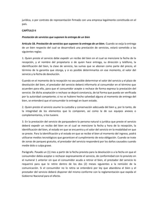jurídica, o por contrato de representación firmado con una empresa legalmente constituida en el
país.
CAPÍTULO II
Prestación de servicios que suponen la entrega de un bien
Artículo 18. Prestación de servicios que suponen la entrega de un bien. Cuando se exija la entrega
de un bien respecto del cual se desarrollará una prestación de servicios, estará sometido a las
siguientes reglas:
1. Quien preste el servicio debe expedir un recibo del bien en el cual se mencione la fecha de la
recepción, y el nombre del propietario o de quien hace entrega, su dirección y teléfono, la
identificación del bien, la clase de servicio, las sumas que se abonan como parte del precio, el
término de la garantía que otorga, y si es posible determinarlos en ese momento, el valor del
servicio y la fecha de devolución.
Cuando en el momento de la recepción no sea posible determinar el valor del servicio y el plazo de
devolución del bien, el prestador del servicio deberá informarlo al consumidor en el término que
acuerden para ello, para que el consumidor acepte o rechace de forma expresa la prestación del
servicio. De dicha aceptación o rechazo se dejará constancia, de tal forma que pueda ser verificada
por la autoridad competente; si no se hubiere hecho salvedad alguna al momento de entrega del
bien, se entenderá que el consumidor lo entregó en buen estado.
2. Quien preste el servicio asume la custodia y conservación adecuada del bien y, por lo tanto, de
la integridad de los elementos que lo componen, así como la de sus equipos anexos o
complementarios, si los tuviere.
3. En la prestación del servicio de parqueadero la persona natural o jurídica que preste el servicio
deberá expedir un recibo del bien en el cual se mencione la fecha y hora de la recepción, la
identificación del bien, el estado en que se encuentra y el valor del servicio en la modalidad en que
se preste. Para la identificación y el estado en que se recibe el bien al momento del ingreso, podrá
utilizarse medios tecnológicos que garanticen el cumplimiento de esta obligación. Cuando se trate
de zonas de parqueo gratuito, el prestador del servicio responderá por los daños causados cuando
medie dolo o culpa grave.
Parágrafo. Pasado un (1) mes a partir de la fecha prevista para la devolución o a la fecha en que el
consumidor debía aceptar o rechazar expresamente el servicio, de conformidad con lo previsto en
el numeral 1 anterior sin que el consumidor acuda a retirar el bien, el prestador del servicio lo
requerirá para que lo retire dentro de los dos (2) meses siguientes a la remisión de la
comunicación. Si el consumidor no lo retira se entenderá por ley que abandona el bien y el
prestador del servicio deberá disponer del mismo conforme con la reglamentación que expida el
Gobierno Nacional para el efecto.
 