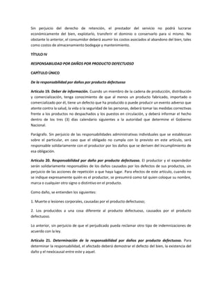 Sin perjuicio del derecho de retención, el prestador del servicio no podrá lucrarse
económicamente del bien, explotarlo, transferir el dominio o conservarlo para sí mismo. No
obstante lo anterior, el consumidor deberá asumir los costos asociados al abandono del bien, tales
como costos de almacenamiento bodegaje y mantenimiento.
TÍTULO IV
RESPONSABILIDAD POR DAÑOS POR PRODUCTO DEFECTUOSO
CAPÍTULO ÚNICO
De la responsabilidad por daños por producto defectuoso
Artículo 19. Deber de información. Cuando un miembro de la cadena de producción, distribución
y comercialización, tenga conocimiento de que al menos un producto fabricado, importado o
comercializado por él, tiene un defecto que ha producido o puede producir un evento adverso que
atente contra la salud, la vida o la seguridad de las personas, deberá tomar las medidas correctivas
frente a los productos no despachados y los puestos en circulación, y deberá informar el hecho
dentro de los tres (3) días calendario siguientes a la autoridad que determine el Gobierno
Nacional.
Parágrafo. Sin perjuicio de las responsabilidades administrativas individuales que se establezcan
sobre el particular, en caso que el obligado no cumpla con lo previsto en este artículo, será
responsable solidariamente con el productor por los daños que se deriven del incumplimiento de
esa obligación.
Artículo 20. Responsabilidad por daño por producto defectuoso. El productor y el expendedor
serán solidariamente responsables de los daños causados por los defectos de sus productos, sin
perjuicio de las acciones de repetición a que haya lugar. Para efectos de este artículo, cuando no
se indique expresamente quién es el productor, se presumirá como tal quien coloque su nombre,
marca o cualquier otro signo o distintivo en el producto.
Como daño, se entienden los siguientes:
1. Muerte o lesiones corporales, causadas por el producto defectuoso;
2. Los producidos a una cosa diferente al producto defectuoso, causados por el producto
defectuoso.
Lo anterior, sin perjuicio de que el perjudicado pueda reclamar otro tipo de indemnizaciones de
acuerdo con la ley.
Artículo 21. Determinación de la responsabilidad por daños por producto defectuoso. Para
determinar la responsabilidad, el afectado deberá demostrar el defecto del bien, la existencia del
daño y el nexócausal entre este y aquel.
 