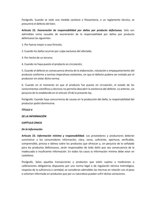 Parágrafo. Cuando se viole una medida sanitaria o fitosanitaria, o un reglamento técnico, se
presumirá el defecto del bien.
Artículo 22. Exoneración de responsabilidad por daños por producto defectuoso. Solo son
admisibles como causales de exoneración de la responsabilidad por daños por producto
defectuoso las siguientes:
1. Por fuerza mayor o caso fortuito;
2. Cuando los daños ocurran por culpa exclusiva del afectado;
3. Por hecho de un tercero;
4. Cuando no haya puesto el producto en circulación;
5. Cuando el defecto es consecuencia directa de la elaboración, rotulación o empaquetamiento del
producto conforme a normas imperativas existentes, sin que el defecto pudiera ser evitado por el
productor sin violar dicha norma;
6. Cuando en el momento en que el producto fue puesto en circulación, el estado de los
conocimientos científicos y técnicos no permitía descubrir la existencia del defecto. Lo anterior, sin
perjuicio de lo establecido en el artículo 19 de la presente ley.
Parágrafo. Cuando haya concurrencia de causas en la producción del daño, la responsabilidad del
productor podrá disminuirse.
TÍTULO V
DE LA INFORMACIÓN
CAPÍTULO ÚNICO
De la Información
Artículo 23. Información mínima y responsabilidad. Los proveedores y productores deberán
suministrar a los consumidores información, clara, veraz, suficiente, oportuna, verificable,
comprensible, precisa e idónea sobre los productos que ofrezcan y, sin perjuicio de lo señalado
para los productos defectuosos, serán responsables de todo daño que sea consecuencia de la
inadecuada o insuficiente información. En todos los casos la información mínima debe estar en
castellano.
Parágrafo. Salvo aquellas transacciones y productos que estén sujetos a mediciones o
calibraciones obligatorias dispuestas por una norma legal o de regulación técnica metrológica,
respecto de la suficiencia o cantidad, se consideran admisibles las mermas en relación con el peso
o volumen informado en productos que por su naturaleza puedan sufrir dichas variaciones.
 