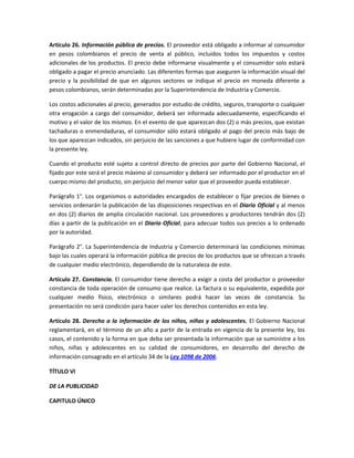 Artículo 26. Información pública de precios. El proveedor está obligado a informar al consumidor
en pesos colombianos el precio de venta al público, incluidos todos los impuestos y costos
adicionales de los productos. El precio debe informarse visualmente y el consumidor solo estará
obligado a pagar el precio anunciado. Las diferentes formas que aseguren la información visual del
precio y la posibilidad de que en algunos sectores se indique el precio en moneda diferente a
pesos colombianos, serán determinadas por la Superintendencia de Industria y Comercio.
Los costos adicionales al precio, generados por estudio de crédito, seguros, transporte o cualquier
otra erogación a cargo del consumidor, deberá ser informada adecuadamente, especificando el
motivo y el valor de los mismos. En el evento de que aparezcan dos (2) o más precios, que existan
tachaduras o enmendaduras, el consumidor sólo estará obligado al pago del precio más bajo de
los que aparezcan indicados, sin perjuicio de las sanciones a que hubiere lugar de conformidad con
la presente ley.
Cuando el producto esté sujeto a control directo de precios por parte del Gobierno Nacional, el
fijado por este será el precio máximo al consumidor y deberá ser informado por el productor en el
cuerpo mismo del producto, sin perjuicio del menor valor que el proveedor pueda establecer.
Parágrafo 1°. Los organismos o autoridades encargados de establecer o fijar precios de bienes o
servicios ordenarán la publicación de las disposiciones respectivas en el Diario Oficial y al menos
en dos (2) diarios de amplia circulación nacional. Los proveedores y productores tendrán dos (2)
días a partir de la publicación en el Diario Oficial, para adecuar todos sus precios a lo ordenado
por la autoridad.
Parágrafo 2°. La Superintendencia de Industria y Comercio determinará las condiciones mínimas
bajo las cuales operará la información pública de precios de los productos que se ofrezcan a través
de cualquier medio electrónico, dependiendo de la naturaleza de este.
Artículo 27. Constancia. El consumidor tiene derecho a exigir a costa del productor o proveedor
constancia de toda operación de consumo que realice. La factura o su equivalente, expedida por
cualquier medio físico, electrónico o similares podrá hacer las veces de constancia. Su
presentación no será condición para hacer valer los derechos contenidos en esta ley.
Artículo 28. Derecho a la información de los niños, niñas y adolescentes. El Gobierno Nacional
reglamentará, en el término de un año a partir de la entrada en vigencia de la presente ley, los
casos, el contenido y la forma en que deba ser presentada la información que se suministre a los
niños, niñas y adolescentes en su calidad de consumidores, en desarrollo del derecho de
información consagrado en el artículo 34 de la Ley 1098 de 2006.
TÍTULO VI
DE LA PUBLICIDAD
CAPITULO ÚNICO
 