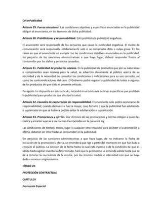 De la Publicidad
Artículo 29. Fuerza vinculante. Las condiciones objetivas y específicas anunciadas en la publicidad
obligan al anunciante, en los términos de dicha publicidad.
Artículo 30. Prohibiciones y responsabilidad. Está prohibida la publicidad engañosa.
El anunciante será responsable de los perjuicios que cause la publicidad engañosa. El medio de
comunicación será responsable solidariamente solo si se comprueba dolo o culpa grave. En los
casos en que el anunciante no cumpla con las condiciones objetivas anunciadas en la publicidad,
sin perjuicio de las sanciones administrativas a que haya lugar, deberá responder frente al
consumidor por los daños y perjuicios causados.
Artículo 31. Publicidad de productos nocivos. En la publicidad de productos que por su naturaleza
o componentes sean nocivos para la salud, se advertirá claramente al público acerca de su
nocividad y de la necesidad de consultar las condiciones o indicaciones para su uso correcto, así
como las contraindicaciones del caso. El Gobierno podrá regular la publicidad de todos o algunos
de los productos de que trata el presente artículo.
Parágrafo. Lo dispuesto en este artículo, no podrá ir en contravía de leyes específicas que prohíban
la publicidad para productos que afectan la salud.
Artículo 32. Causales de exoneración de responsabilidad. El anunciante solo podrá exonerarse de
responsabilidad, cuando demuestre fuerza mayor, caso fortuito o que la publicidad fue adulterada
o suplantada sin que se hubiera podido evitar la adulteración o suplantación.
Artículo 33. Promociones y ofertas. Los términos de las promociones y ofertas obligan a quien las
realice y estarán sujetas a las normas incorporadas en la presente ley.
Las condiciones de tiempo, modo, lugar y cualquier otro requisito para acceder a la promoción y
oferta, deberán ser informadas al consumidor en la publicidad.
Sin perjuicio de las sanciones administrativas a que haya lugar, de no indicarse la fecha de
iniciación de la promoción u oferta, se entenderá que rige a partir del momento en que fue dada a
conocer al público. La omisión de la fecha hasta la cual está vigente o de la condición de que es
válida hasta agotar inventario determinado, hará que la promoción se entienda válida hasta que se
dé a conocer la revocatoria de la misma, por los mismos medios e intensidad con que se haya
dado a conocer originalmente.
TÍTULO VII
PROTECCIÓN CONTRACTUAL
CAPÍTULO I
Protección Especial
 