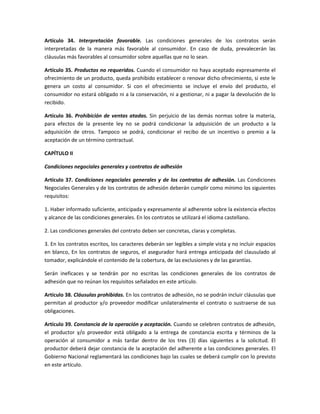Artículo 34. Interpretación favorable. Las condiciones generales de los contratos serán
interpretadas de la manera más favorable al consumidor. En caso de duda, prevalecerán las
cláusulas más favorables al consumidor sobre aquellas que no lo sean.
Artículo 35. Productos no requeridos. Cuando el consumidor no haya aceptado expresamente el
ofrecimiento de un producto, queda prohibido establecer o renovar dicho ofrecimiento, si este le
genera un costo al consumidor. Si con el ofrecimiento se incluye el envío del producto, el
consumidor no estará obligado ni a la conservación, ni a gestionar, ni a pagar la devolución de lo
recibido.
Artículo 36. Prohibición de ventas atadas. Sin perjuicio de las demás normas sobre la materia,
para efectos de la presente ley no se podrá condicionar la adquisición de un producto a la
adquisición de otros. Tampoco se podrá, condicionar el recibo de un incentivo o premio a la
aceptación de un término contractual.
CAPÍTULO II
Condiciones negociales generales y contratos de adhesión
Artículo 37. Condiciones negociales generales y de los contratos de adhesión. Las Condiciones
Negociales Generales y de los contratos de adhesión deberán cumplir como mínimo los siguientes
requisitos:
1. Haber informado suficiente, anticipada y expresamente al adherente sobre la existencia efectos
y alcance de las condiciones generales. En los contratos se utilizará el idioma castellano.
2. Las condiciones generales del contrato deben ser concretas, claras y completas.
3. En los contratos escritos, los caracteres deberán ser legibles a simple vista y no incluir espacios
en blanco, En los contratos de seguros, el asegurador hará entrega anticipada del clausulado al
tomador, explicándole el contenido de la cobertura, de las exclusiones y de las garantías.
Serán ineficaces y se tendrán por no escritas las condiciones generales de los contratos de
adhesión que no reúnan los requisitos señalados en este artículo.
Artículo 38. Cláusulas prohibidas. En los contratos de adhesión, no se podrán incluir cláusulas que
permitan al productor y/o proveedor modificar unilateralmente el contrato o sustraerse de sus
obligaciones.
Artículo 39. Constancia de la operación y aceptación. Cuando se celebren contratos de adhesión,
el productor y/o proveedor está obligado a la entrega de constancia escrita y términos de la
operación al consumidor a más tardar dentro de los tres (3) días siguientes a la solicitud. El
productor deberá dejar constancia de la aceptación del adherente a las condiciones generales. El
Gobierno Nacional reglamentará las condiciones bajo las cuales se deberá cumplir con lo previsto
en este artículo.
 