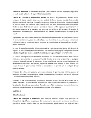 Artículo 40. Aplicación. El hecho de que algunas cláusulas de un contrato hayan sido negociadas,
no obsta para la aplicación de lo previsto en este capítulo.
Artículo 41. Cláusula de permanencia mínima. La cláusula de permanencia mínima en los
contratos de tracto sucesivo solo podrá ser pactada de forma expresa cuando el consumidor
obtenga una ventaja sustancial frente a las condiciones ordinarias del contrato, tales como cuando
se ofrezcan planes que subsidien algún costo o gasto que deba ser asumido por el consumidor,
dividan el pago de bienes en cuotas o cuando se incluyan tarifas especiales que impliquen un
descuento sustancial, y se pactarán por una sola vez, al inicio del contrato. El período de
permanencia mínima no podrá ser superior a un año, a excepción de lo previsto en los parágrafos
1° y 2°.
El proveedor que ofrezca a los potenciales consumidores una modalidad de contrato con cláusula
de permanencia mínima, debe también ofrecer una alternativa sin condiciones de permanencia
mínima, para que el consumidor pueda comparar las condiciones y tarifas de cada una de ellas y
decidir libremente.
En caso de que el consumidor dé por terminado el contrato estando dentro del término de
Vigencia de la cláusula de permanencia mínima solo está obligado a paga el valor proporcional del
subsidio otorgado por los periodos de facturación que le hagan falta para su vencimiento.
En caso de prorrogarse automáticamente el contrato una vez vencido el término de la cláusula
mínima de permanencia, el consumidor tendrá derecho a terminar el contrato en cualquier
momento durante la vigencia de la prórroga sin que haya lugar al pago de sumas relacionadas con
la terminación anticipada del contrato, salvo que durante dicho periodo se haya pactado una
nueva cláusula de permanencia mínima en aplicación de lo previsto en el parágrafo 1° del
presente artículo.
Parágrafo 1°. Solo podrá pactarse una nueva cláusula de permanencia mínima, cuando el
proveedor ofrezca al consumidor unas nuevas condiciones que representen una ventaja sustancial
a las condiciones ordinarias del contrato.
Parágrafo 2°. La Superintendencia de Industria y Comercio podrá instruir la forma en que se
deberá presentar a los consumidores la información sobre las cláusulas mínimas de permanencia y
las cláusulas de prórroga automática. También podrá fijar períodos de permanencia mínima
diferentes a un año, cuando las condiciones del mercado así lo requieran.
CAPÍTULO III
Cláusulas Abusivas
Artículo 42. Concepto y prohibición. Son cláusulas abusivas aquellas que producen un
desequilibrio injustificado en perjuicio del consumidor y las que, en las mismas condiciones,
afecten el tiempo, modo o lugar en que el consumidor puede ejercer sus derechos. Para
 
