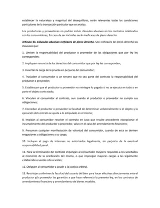 establecer la naturaleza y magnitud del desequilibrio, serán relevantes todas las condiciones
particulares de la transacción particular que se analiza.
Los productores y proveedores no podrán incluir cláusulas abusivas en los contratos celebrados
con los consumidores, En caso de ser incluidas serán ineficaces de pleno derecho.
Artículo 43. Cláusulas abusivas ineficaces de pleno derecho. Son ineficaces de pleno derecho las
cláusulas que:
1. Limiten la responsabilidad del productor o proveedor de las obligaciones que por ley les
corresponden;
2. Impliquen renuncia de los derechos del consumidor que por ley les corresponden;
3. Inviertan la carga de la prueba en perjuicio del consumidor;
4. Trasladen al consumidor o un tercero que no sea parte del contrato la responsabilidad del
productor o proveedor;
5. Establezcan que el productor o proveedor no reintegre lo pagado si no se ejecuta en todo o en
parte el objeto contratado;
6. Vinculen al consumidor al contrato, aun cuando el productor o proveedor no cumpla sus
obligaciones;
7. Concedan al productor o proveedor la facultad de determinar unilateralmente si el objeto y la
ejecución del contrato se ajusta a lo estipulado en el mismo;
8. Impidan al consumidor resolver el contrato en caso que resulte procedente excepcionar el
incumplimiento del productor o proveedor, salvo en el caso del arrendamiento financiero;
9. Presuman cualquier manifestación de voluntad del consumidor, cuando de esta se deriven
erogaciones u obligaciones a su cargo;
10. Incluyan el pago de intereses no autorizados legalmente, sin perjuicio de la eventual
responsabilidad penal.
11. Para la terminación del contrato impongan al consumidor mayores requisitos a los solicitados
al momento de la celebración del mismo, o que impongan mayores cargas a las legalmente
establecidas cuando estas existan;
12. Obliguen al consumidor a acudir a la justicia arbitral.
13. Restrinjan o eliminen la facultad del usuario del bien para hacer efectivas directamente ante el
productor y/o proveedor las garantías a que hace referencia la presente ley, en los contratos de
arrendamiento financiero y arrendamiento de bienes muebles.
 