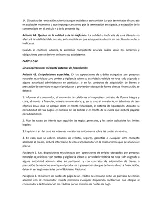 14. Cláusulas de renovación automática que impidan al consumidor dar por terminado el contrato
en cualquier momento o que imponga sanciones por la terminación anticipada, a excepción de lo
contemplado en el artículo 41 de la presente ley.
Artículo 44. Efectos de la nulidad o de la ineficacia. La nulidad o ineficacia de una cláusula no
afectará la totalidad del contrato, en la medida en que este pueda subsistir sin las cláusulas nulas o
ineficaces.
Cuando el contrato subsista, la autoridad competente aclarará cuáles serán los derechos y
obligaciones que se deriven del contrato subsistente.
CAPÍTULO IV
De las operaciones mediante sistemas de financiación
Artículo 45. Estipulaciones especiales. En las operaciones de crédito otorgadas por personas
naturales o jurídicas cuyo control y vigilancia sobre su actividad crediticia no haya sido asignada a
alguna autoridad administrativa en particular, y en los contratos de adquisición de bienes o
prestación de servicios en que el productor o proveedor otorgue de forma directa financiación, se
deberá:
1. Informar al consumidor, al momento de celebrase el respectivo contrato, de forma íntegra y
clara, el monto a financiar, interés remuneratorio y, en su caso el moratorio, en términos de tasa
efectiva anual que se aplique sobre el monto financiado, el sistema de liquidación utilizado, la
periodicidad de los pagos, el número de las cuotas y el monto de la cuota que deberá pagarse
periódicamente.
2. Fijar las tasas de interés que seguirán las reglas generales, y les serán aplicables los límites
legales;
3. Liquidar si es del caso los intereses moratorios únicamente sobre las cuotas atrasadas;
4. En caso que se cobren estudios de crédito, seguros, garantías o cualquier otro concepto
adicional al precio, deberá informarse de ello al consumidor en la misma forma que se anuncia el
precio.
Parágrafo 1. Las disposiciones relacionadas con operaciones de crédito otorgadas por personas
naturales o jurídicas cuyo control y vigilancia sobre su actividad crediticia no haya sido asignada a
alguna autoridad administrativa en particular, y con contratos de adquisición de bienes o
prestación de servicios en el que el productor o proveedor otorgue de forma directa financiación,
deberán ser reglamentadas por el Gobierno Nacional.
Parágrafo 2. El número de cuotas de pago de un crédito de consumo debe ser pactado de común
acuerdo con el consumidor. Queda prohibida cualquier disposición contractual que obligue al
consumidor a la financiación de créditos por un mínimo de cuotas de pago.
 