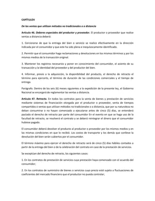 CAPÍTULOV
De las ventas que utilizan métodos no tradicionales o a distancia
Artículo 46. Deberes especiales del productor y proveedor. El productor o proveedor que realice
ventas a distancia deberá:
1. Cerciorarse de que la entrega del bien o servicio se realice efectivamente en la dirección
indicada por el consumidor y que este ha sido plena e inequívocamente identificado.
2. Permitir que el consumidor haga reclamaciones y devoluciones en los mismos términos y por los
mismos medios de la transacción original.
3. Mantener los registros necesarios y poner en conocimiento del consumidor, el asiento de su
transacción y la identidad del proveedor y del productor del bien.
4. Informar, previo a la adquisición, la disponibilidad del producto, el derecho de retracto el
término para ejercerlo, el término de duración de las condiciones comerciales y el tiempo de
entrega.
Parágrafo. Dentro de los seis (6) meses siguientes a la expedición de la presente ley, el Gobierno
Nacional se encargará de reglamentar las ventas a distancia.
Artículo 47. Retracto. En todos los contratos para la venta de bienes y prestación de servicios
mediante sistemas de financiación otorgada por el productor o proveedor, venta de tiempos
compartidos o ventas que utilizan métodos no tradicionales o a distancia, que por su naturaleza no
deban consumirse o no hayan comenzado a ejecutarse antes de cinco (5) días, se entenderá
pactado el derecho de retracto por parte del consumidor En el evento en que se haga uso de la
facultad de retracto, se resolverá el contrato y se deberá reintegrar el dinero que el consumidor
hubiese pagado.
El consumidor deberá devolver el producto al productor o proveedor por los mismos medios y en
las mismas condiciones en que lo recibió. Los costos de transporte y los demás que conlleve la
devolución del bien serán cubiertos por el consumidor.
El término máximo para ejercer el derecho de retracto será de cinco (5) días hábiles contados a
partir de la entrega del bien o de la celebración del contrato en caso de la prestación de servicios.
Se exceptúan del derecho de retracto, los siguientes casos:
1. En los contratos de prestación de servicios cuya prestación haya comenzado con el acuerdo del
consumidor;
2. En los contratos de suministro de bienes o servicios cuyo precio esté sujeto a fluctuaciones de
coeficientes del mercado financiero que el productor no pueda controlar;
 