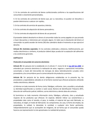 3. En los contratos de suministro de bienes confeccionados conforme a las especificaciones del
consumidor o claramente personalizados;
4. En los contratos de suministro de bienes que, por su naturaleza, no puedan ser devueltos o
puedan deteriorarse o caducar con rapidez;
5. En los contratos de servicios de apuestas y loterías;
6. En los contratos de adquisición de bienes perecederos;
7. En los contratos de adquisición de bienes de uso personal.
El proveedor deberá devolverle en dinero al consumidor todas las sumas pagadas sin que proceda
a hacer descuentos o retenciones por concepto alguno. En todo caso la devolución del dinero al
consumidor no podrá exceder de treinta (30) días calendario desde el momento en que ejerció el
derecho.
Artículo 48. Contratos especiales. En los contratos celebrados a distancia, telefónicamente, por
medios electrónicos o similares, el productor deberá dejar prueba de la aceptación del adherente
a las condiciones generales.
CAPÍTULO VI
Protección al consumidor de comercio electrónico
Artículo 49. Sin perjuicio de lo establecido en el artículo 1°, inciso b) de la Ley 527 de 1999, se
entenderá por comercio electrónico la realización de actos, negocios u operaciones mercantiles
concertados a través del intercambio de mensajes de datos telemáticamente cursados entre
proveedores y los consumidores para la comercialización de productos y servicios.
Artículo 50. Sin perjuicio de las demás obligaciones establecidas en la presente ley, los
proveedores y expendedores ubicados en el territorio nacional que ofrezcan productos utilizando
medios electrónicos, deberán:
a) Informar en todo momento de forma cierta, fidedigna, suficiente, clara, accesible y actualizada
su identidad especificando su nombre o razón social, Número de Identificación Tributaria (NIT),
dirección de notificación judicial, teléfono, correo electrónico y demás datos de contacto.
b) Suministrar en todo momento información cierta, fidedigna, suficiente, clara y actualizada
respecto de los productos que ofrezcan. En especial, deberán indicar sus características y
propiedades tales como el tamaño, el peso, la medida, el material del que está fabricado, su
naturaleza, el origen, el modo de fabricación, los componentes, los usos, la forma de empleo, las
propiedades, la calidad, la idoneidad, la cantidad, o cualquier otro factor pertinente,
independientemente que se acompañen de imágenes, de tal forma que el consumidor pueda
hacerse una representación lo más aproximada a la realidad del producto.
 