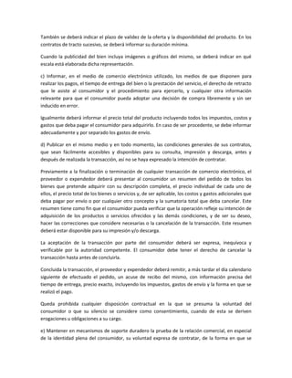 También se deberá indicar el plazo de validez de la oferta y la disponibilidad del producto. En los
contratos de tracto sucesivo, se deberá informar su duración mínima.
Cuando la publicidad del bien incluya imágenes o gráficos del mismo, se deberá indicar en qué
escala está elaborada dicha representación.
c) Informar, en el medio de comercio electrónico utilizado, los medios de que disponen para
realizar los pagos, el tiempo de entrega del bien o la prestación del servicio, el derecho de retracto
que le asiste al consumidor y el procedimiento para ejercerlo, y cualquier otra información
relevante para que el consumidor pueda adoptar una decisión de compra libremente y sin ser
inducido en error.
Igualmente deberá informar el precio total del producto incluyendo todos los impuestos, costos y
gastos que deba pagar el consumidor para adquirirlo. En caso de ser procedente, se debe informar
adecuadamente y por separado los gastos de envío.
d) Publicar en el mismo medio y en todo momento, las condiciones generales de sus contratos,
que sean fácilmente accesibles y disponibles para su consulta, impresión y descarga, antes y
después de realizada la transacción, así no se haya expresado la intención de contratar.
Previamente a la finalización o terminación de cualquier transacción de comercio electrónico, el
proveedor o expendedor deberá presentar al consumidor un resumen del pedido de todos los
bienes que pretende adquirir con su descripción completa, el precio individual de cada uno de
ellos, el precio total de los bienes o servicios y, de ser aplicable, los costos y gastos adicionales que
deba pagar por envío o por cualquier otro concepto y la sumatoria total que deba cancelar. Este
resumen tiene como fin que el consumidor pueda verificar que la operación refleje su intención de
adquisición de los productos o servicios ofrecidos y las demás condiciones, y de ser su deseo,
hacer las correcciones que considere necesarias o la cancelación de la transacción. Este resumen
deberá estar disponible para su impresión y/o descarga.
La aceptación de la transacción por parte del consumidor deberá ser expresa, inequívoca y
verificable por la autoridad competente. El consumidor debe tener el derecho de cancelar la
transacción hasta antes de concluirla.
Concluida la transacción, el proveedor y expendedor deberá remitir, a más tardar el día calendario
siguiente de efectuado el pedido, un acuse de recibo del mismo, con información precisa del
tiempo de entrega, precio exacto, incluyendo los impuestos, gastos de envío y la forma en que se
realizó el pago.
Queda prohibida cualquier disposición contractual en la que se presuma la voluntad del
consumidor o que su silencio se considere como consentimiento, cuando de esta se deriven
erogaciones u obligaciones a su cargo.
e) Mantener en mecanismos de soporte duradero la prueba de la relación comercial, en especial
de la identidad plena del consumidor, su voluntad expresa de contratar, de la forma en que se
 