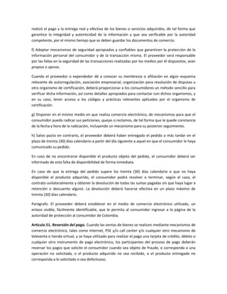 realizó el pago y la entrega real y efectiva de los bienes o servicios adquiridos, de tal forma que
garantice la integridad y autenticidad de la información y que sea verificable por la autoridad
competente, por el mismo tiempo que se deben guardar los documentos de comercio.
f) Adoptar mecanismos de seguridad apropiados y confiables que garanticen la protección de la
información personal del consumidor y de la transacción misma. El proveedor será responsable
por las fallas en la seguridad de las transacciones realizadas por los medios por él dispuestos, sean
propios o ajenos.
Cuando el proveedor o expendedor dé a conocer su membresía o afiliación en algún esquema
relevante de autorregulación, asociación empresarial, organización para resolución de disputas u
otro organismo de certificación, deberá proporcionar a los consumidores un método sencillo para
verificar dicha información, así como detalles apropiados para contactar con dichos organismos, y
en su caso, tener acceso a los códigos y prácticas relevantes aplicados por el organismo de
certificación.
g) Disponer en el mismo medio en que realiza comercio electrónico, de mecanismos para que el
consumidor pueda radicar sus peticiones, quejas o reclamos, de tal forma que le quede constancia
de la fecha y hora de la radicación, incluyendo un mecanismo para su posterior seguimiento.
h) Salvo pacto en contrario, el proveedor deberá haber entregado el pedido a más tardar en el
plazo de treinta (30) días calendario a partir del día siguiente a aquel en que el consumidor le haya
comunicado su pedido.
En caso de no encontrarse disponible el producto objeto del pedido, el consumidor deberá ser
informado de esta falta de disponibilidad de forma inmediata.
En caso de que la entrega del pedido supere los treinta (30) días calendario o que no haya
disponible el producto adquirido, el consumidor podrá resolver o terminar, según el caso, el
contrato unilateralmente y obtener la devolución de todas las sumas pagadas sin que haya lugar a
retención o descuento alguno. La devolución deberá hacerse efectiva en un plazo máximo de
treinta (30) días calendario.
Parágrafo. El proveedor deberá establecer en el medio de comercio electrónico utilizado, un
enlace visible, fácilmente identificable, que le permita al consumidor ingresar a la página de la
autoridad de protección al consumidor de Colombia.
Artículo 51. Reversión del pago. Cuando las ventas de bienes se realicen mediante mecanismos de
comercio electrónico, tales como Internet, PSE y/o call center y/o cualquier otro mecanismo de
televenta o tienda virtual, y se haya utilizado para realizar el pago una tarjeta de crédito, débito o
cualquier otro instrumento de pago electrónico, los participantes del proceso de pago deberán
reversar los pagos que solicite el consumidor cuando sea objeto de fraude, o corresponda a una
operación no solicitada, o el producto adquirido no sea recibido, o el producto entregado no
corresponda a lo solicitado o sea defectuoso.
 