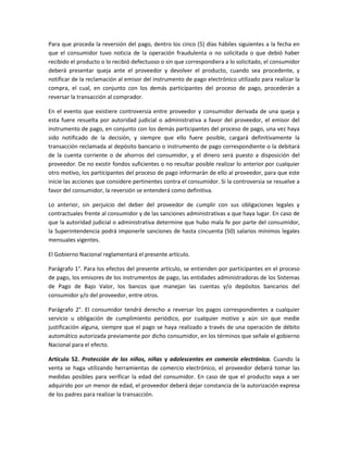 Para que proceda la reversión del pago, dentro los cinco (5) días hábiles siguientes a la fecha en
que el consumidor tuvo noticia de la operación fraudulenta o no solicitada o que debió haber
recibido el producto o lo recibió defectuoso o sin que correspondiera a lo solicitado, el consumidor
deberá presentar queja ante el proveedor y devolver el producto, cuando sea procedente, y
notificar de la reclamación al emisor del instrumento de pago electrónico utilizado para realizar la
compra, el cual, en conjunto con los demás participantes del proceso de pago, procederán a
reversar la transacción al comprador.
En el evento que existiere controversia entre proveedor y consumidor derivada de una queja y
esta fuere resuelta por autoridad judicial o administrativa a favor del proveedor, el emisor del
instrumento de pago, en conjunto con los demás participantes del proceso de pago, una vez haya
sido notificado de la decisión, y siempre que ello fuere posible, cargará definitivamente la
transacción reclamada al depósito bancario o instrumento de pago correspondiente o la debitará
de la cuenta corriente o de ahorros del consumidor, y el dinero será puesto a disposición del
proveedor. De no existir fondos suficientes o no resultar posible realizar lo anterior por cualquier
otro motivo, los participantes del proceso de pago informarán de ello al proveedor, para que este
inicie las acciones que considere pertinentes contra el consumidor. Si la controversia se resuelve a
favor del consumidor, la reversión se entenderá como definitiva.
Lo anterior, sin perjuicio del deber del proveedor de cumplir con sus obligaciones legales y
contractuales frente al consumidor y de las sanciones administrativas a que haya lugar. En caso de
que la autoridad judicial o administrativa determine que hubo mala fe por parte del consumidor,
la Superintendencia podrá imponerle sanciones de hasta cincuenta (50) salarios mínimos legales
mensuales vigentes.
El Gobierno Nacional reglamentará el presente artículo.
Parágrafo 1°. Para los efectos del presente artículo, se entienden por participantes en el proceso
de pago, los emisores de los instrumentos de pago, las entidades administradoras de los Sistemas
de Pago de Bajo Valor, los bancos que manejan las cuentas y/o depósitos bancarios del
consumidor y/o del proveedor, entre otros.
Parágrafo 2°. El consumidor tendrá derecho a reversar los pagos correspondientes a cualquier
servicio u obligación de cumplimiento periódico, por cualquier motivo y aún sin que medie
justificación alguna, siempre que el pago se haya realizado a través de una operación de débito
automático autorizada previamente por dicho consumidor, en los términos que señale el gobierno
Nacional para el efecto.
Artículo 52. Protección de los niños, niñas y adolescentes en comercio electrónico. Cuando la
venta se haga utilizando herramientas de comercio electrónico, el proveedor deberá tomar las
medidas posibles para verificar la edad del consumidor. En caso de que el producto vaya a ser
adquirido por un menor de edad, el proveedor deberá dejar constancia de la autorización expresa
de los padres para realizar la transacción.
 