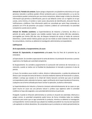Artículo 53. Portales de contacto. Quien ponga a disposición una plataforma electrónica en la que
personas naturales o jurídicas puedan ofrecer productos para su comercialización y a su vez los
consumidores puedan contactarlos por ese mismo mecanismo, deberá exigir a todos los oferentes
información que permita su identificación, para lo cual deberán contar con un registro en el que
conste, como mínimo, el nombre o razón social, documento de identificación, dirección física de
notificaciones y teléfonos. Esta información podrá ser consultada por quien haya comprado un
producto con el fin de presentar una queja o reclamo y deberá ser suministrada a la autoridad
competente cuando esta lo solicite.
Artículo 54. Medidas cautelares. La Superintendencia de Industria y Comercio, de oficio o a
petición de parte, podrá imponer una medida cautelar hasta por treinta (30) días calendario,
prorrogables por treinta (30) días más, de bloqueo temporal de acceso al medio de comercio
electrónico, cuando existan indicios graves que por ese medio se están violando los derechos de
los consumidores, mientras se adelanta la investigación administrativa correspondiente.
CAPÍTULO VII
De la especulación, el acaparamiento y la usura
Artículo 55. Especulación, el acaparamiento y la usura. Para los fines de la presente ley, se
entenderá:
a) Especulación. Se considera especulación la venta de bienes o la prestación de servicios a precios
superiores a los fijados por autoridad competente.
b) Acaparamiento. Se considera acaparamiento la sustracción del comercio de mercancías o su
retención, cuando se realiza con la finalidad de desabastecer el mercado o presionar el alza de
precios.
c) Usura. Se considera usura recibir o cobrar, directa o indirectamente, a cambio de préstamo de
dinero o por concepto de venta de bienes o servicios mediante sistemas de financiación o a plazos,
utilidad o ventaja que exceda en la mitad del interés bancario corriente que para el periodo
correspondiente estén cobrando los bancos, según certificación de la Superintendencia Financiera,
cualquiera sea la forma utilizada para hacer constar la operación, ocultarla o disimularla.
La Superintendencia de Industria y Comercio conocerá administrativamente de los casos en que
quien incurra en usura sea una persona natural o jurídica cuya vigilancia sobre la actividad
crediticia no haya sido asignada a una autoridad administrativa en particular.
Parágrafo. Cuando la infracción administrativa se cometa en situación de calamidad, infortunio o
peligro común, la autoridad competente podrá tomar de forma inmediata todas las medidas
necesarias para evitar que se siga cometiendo la conducta, mientras se adelanta la investigación
correspondiente. Contra la decisión que adopte las medidas procederán los recursos de reposición
y de apelación en efecto devolutivo. De comprobarse que la conducta se realizó aprovechando las
 