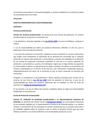 circunstancias enunciadas en el presente parágrafo, la sanción establecida en el artículo 61 podrá
ser aumentada hasta en la mitad.
TÍTULO VIII
ASPECTOS PROCEDIMENTALES E INSTITUCIONALIDAD
CAPÍTULO I
Acciones jurisdiccionales
Artículo 56. Acciones jurisdiccionales. Sin perjuicio de otras formas de protección, las acciones
jurisdiccionales de protección al consumidor son:
1. Las populares y de grupo reguladas en la Ley 472 de 1998 y las que la modifiquen sustituyan o
aclaren.
2. Las de responsabilidad por daños por producto defectuoso, definidas en esta ley, que se
adelantarán ante la jurisdicción ordinaria.
3. La acción de protección al consumidor, mediante la cual se decidirán los asuntos contenciosos
que tengan como fundamento la vulneración de los derechos del consumidor por la violación
directa de las normas sobre protección a consumidores y usuarios, los originados en la aplicación
de las normas de protección contractual contenidas en esta ley y en normas especiales de
protección a consumidores y usuarios; los orientados a lograr que se haga efectiva una garantía;
los encaminados a obtener la reparación de los daños causados a los bienes en la prestación de
servicios contemplados en el artículo 19 de esta ley o por información o publicidad engañosa,
independientemente del sector de la economía en que se hayan vulnerado los derechos del
consumidor.
Parágrafo. La competencia, el procedimiento y demás aspectos procesales para conocer de las
acciones de que trata la Ley 472 de 1998 serán las previstas en dicha ley, y para las de
responsabilidad por daños por producto defectuoso que se establece en esta ley serán las
previstas en el Código de Procedimiento Civil.
En las acciones a las que se refiere este artículo se deberán aplicar las reglas de responsabilidad
establecidas en la presente ley.
Acción de Protección al Consumidor
Artículo 57. Atribución de facultades jurisdiccionales a la Superintendencia Financiera de
Colombia. En aplicación del artículo 116 de la Constitución Política, los consumidores financieros
de las entidades vigiladas por la Superintendencia Financiera de Colombia podrán a su elección
someter a conocimiento de esa autoridad, los asuntos contenciosos que se susciten entre ellos y
las entidades vigiladas sobre las materias a que se refiere el presente artículo para que sean
fallados en derecho, con carácter definitivo y con las facultades propias de un juez.
 