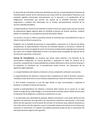 En desarrollo de la facultad jurisdiccional atribuida por esta ley, la Superintendencia Financiera de
Colombia podrá conocer de las controversias que surjan entre los consumidores financieros y las
entidades vigiladas relacionadas exclusivamente con la ejecución y el cumplimiento de las
obligaciones contractuales que asuman con ocasión de la actividad financiera, bursátil,
aseguradora y cualquier otra relacionada con el manejo, aprovechamiento inversión de los
recursos captados del público.
La Superintendencia Financiera de Colombia no podrá conocer de ningún asunto que por virtud de
las disposiciones legales vigentes deba ser sometido al proceso de carácter ejecutivo. Tampoco
podrán ser sometidas a su competencia acciones de carácter laboral.
Los asuntos a los que se refiere el presente artículo se tramitarán por el procedimiento al que se
refiere el artículo 58 de la presente ley.
Parágrafo. Con la finalidad de garantizar la imparcialidad y autonomía en el ejercicio de dichas
competencias, la Superintendencia Financiera de Colombia ajustará su estructura a efectos de
garantizar que el área encargada de asumir las funciones jurisdiccionales asignadas por la presente
ley cuente con la debida independencia frente a las demás áreas encargadas del ejercicio de las
funciones de supervisión e instrucción.
Artículo 58. Procedimiento. Los procesos que versen sobre violación a los derechos de los
consumidores establecidos en normas generales o especiales en todos los sectores de la
economía, a excepción de la responsabilidad por producto defectuoso y de las acciones de grupo o
las populares, se tramitarán por el procedimiento verbal sumario, con observancia de las
siguientes reglas especiales:
1. La Superintendencia de Industria y Comercio o el Juez competente conocerán a prevención.
La Superintendencia de Industria y Comercio tiene competencia en todo el territorio nacional y
reemplaza al juez de primera o única instancia competente por razón de la cuantía y el territorio.
2. Será también competente el juez del lugar donde se haya comercializado o adquirido el
producto, o realizado la relación de consumo.
Cuando la Superintendencia de Industria y Comercio deba conocer de un asunto en un lugar
donde no tenga oficina, podrá delegar a un funcionario de la entidad, utilizar medios técnicos para
la realización de las diligencias y audiencias o comisionar a un juez.
3. Las demandas para efectividad de garantía, deberán presentarse a más tardar dentro del año
siguiente a la expiración de la garantía y las controversias netamente contractuales, a más tardar
dentro del año siguiente a la terminación del contrato, En los demás casos, deberán presentarse a
más tardar dentro del año siguiente a que el consumidor tenga conocimiento de los hechos que
motivaron la reclamación. En cualquier caso deberá aportarse prueba de que la reclamación fue
efectuada durante la vigencia de la garantía.
 