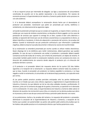 4. No se requerirá actuar por intermedio de abogado. Las ligas y asociaciones de consumidores
constituidas de acuerdo con la ley podrán representar a los consumidores. Por razones de
economía procesal, la Superintendencia de Industria y Comercio podrá decidir varios procesos en
una sola audiencia.
5. A la demanda deberá acompañarse la reclamación directa hecha por el demandante al
productor y/o proveedor, reclamación que podrá ser presentada por escrito, telefónica o
verbalmente, con observancia de las siguientes reglas:
a) Cuando la pretensión principal sea que se cumpla con la garantía, se repare el bien o servicio, se
cambie por uno nuevo de similares características, se devuelva el dinero pagado o en los casos de
prestación de servicios que suponen la entrega de un bien, cuando el bien sufra deterioro o
pérdida, la reposición del mismo por uno de similares características o su equivalente en dinero, se
deberá identificar el producto, la fecha de adquisición o prestación del servicio y las pruebas del
defecto. Cuando la reclamación sea por protección contractual o por información o publicidad
engañosa, deberá anexarse la prueba documental e indicarse las razones de inconformidad.
b) La reclamación se entenderá presentada por escrito cuando se utilicen medios electrónicos.
Quien disponga de la vía telefónica para recibir reclamaciones, deberá garantizar que queden
grabadas. En caso de que la reclamación sea verbal, el productor o proveedor deberá expedir
constancia escrita del recibo de la misma, con la fecha de presentación y el objeto de reclamo. El
consumidor también podrá remitir la reclamación mediante correo con constancia de envío a la
dirección del establecimiento de comercio donde adquirió el producto y/o a la dirección del
productor del bien o servicio.
c) El productor o el proveedor deberá dar respuesta dentro de los quince (15) días hábiles
siguientes a la recepción de la reclamación. La respuesta deberá contener todas las pruebas en
que se basa. Cuando el proveedor y/o productor no hubiera expedido la constancia, o se haya
negado a recibir la reclamación, el consumidor así lo declarará bajo juramento, con copia del envío
por correo,
d) Las partes podrán practicar pruebas periciales anticipadas ante los peritos debidamente
inscritos en el listado que para estos efectos organizará y reglamentará la Superintendencia de
Industria y Comercio, los que deberán ser de las más altas calidades morales y profesionales. El
dictamen, junto con la constancia de pago de los gastos y honorarios, se aportarán en la demanda
o en la contestación. En estos casos, la Superintendencia de Industria y Comercio debe valorar el
dictamen de acuerdo a las normas de la sana crítica, en conjunto con las demás pruebas que obren
en el proceso y solo en caso de que carezca de firmeza y precisión podrá decretar uno nuevo.
e) Las pretensiones, hechos y las pruebas del reclamo y la respuesta del productor o proveedor,
delimitarán la actuación de la Superintendencia de Industria y Comercio, a excepción de los
hechos que sucedan con posterioridad. Las partes solo podrán pedir práctica de pruebas que no
les hubiera sido posible practicar en la reclamación directa o por hechos posteriores a esta.
 