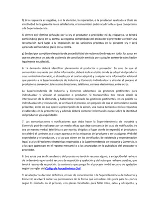 f) Si la respuesta es negativa, o si la atención, la reparación, o la prestación realizada a título de
efectividad de la garantía no es satisfactoria, el consumidor podrá acudir ante el juez competente
o la Superintendencia.
Si dentro del término señalado por la ley el productor o proveedor no da respuesta, se tendrá
como indicio grave en su contra. La negativa comprobada del productor o proveedor a recibir una
reclamación dará lugar a la imposición de las sanciones previstas en la presente ley y será
apreciada como indicio grave en su contra.
g) Se dará por cumplido el requisito de procedibilidad de reclamación directa en todos los casos en
que se presente un acta de audiencia de conciliación emitida por cualquier centro de conciliación
legalmente establecido.
6. La demanda deberá identificar plenamente al productor o proveedor. En caso de que el
consumidor no cuente con dicha información, deberá indicar el sitio donde se adquirió el producto
o se suministró el servicio, o el medio por el cual se adquirió y cualquier otra información adicional
que permita a la Superintendencia de Industria y Comercio individualizar y vincular al proceso al
productor o proveedor, tales como direcciones, teléfonos, correos electrónicos, entre otros.
La Superintendencia de Industria y Comercio adelantará las gestiones pertinentes para
individualizar y vincular al proveedor o productor. Si transcurridos dos meses desde la
interposición de la demanda, y habiéndose realizado las gestiones pertinentes, no es posible su
individualización y vinculación, se archivará el proceso, sin perjuicio de que el demandante pueda
presentar, antes de que opere la prescripción de la acción, una nueva demanda con los requisitos
establecidos en la presente ley y además deberá contener información nueva sobre la identidad
del productor y/o expendedor.
7. Las comunicaciones y notificaciones que deba hacer la Superintendencia de Industria y
Comercio podrán realizarse por un medio eficaz que deje constancia del acto de notificación, ya
sea de manera verbal, telefónica o por escrito, dirigidas al lugar donde se expendió el producto o
se celebró el contrato, o a la que aparezca en las etiquetas del producto o en las páginas Web del
expendedor y el productor, o a las que obren en los certificados de existencia y representación
legal, o a las direcciones electrónicas reportadas a la Superintendencia de Industria y Comercio, o
a las que aparezcan en el registro mercantil o a las anunciadas en la publicidad del productor o
proveedor.
8. Los autos que se dicten dentro del proceso no tendrán recurso alguno, a excepción del rechazo
de la demanda que tendrá recurso de reposición y apelación y del auto que rechace pruebas, que
tendrá recurso de reposición. La sentencia que ponga fin al proceso tendrá recurso de apelación
según las reglas del Código de Procedimiento Civil.
9. Al adoptar la decisión definitiva, el Juez de conocimiento o la Superintendencia de Industria y
Comercio resolverá sobre las pretensiones de la forma que considere más justa para las partes
según lo probado en el proceso, con plenas facultades para fallar infra, extra y ultrapetita, y
 