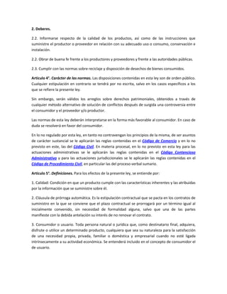 2. Deberes.
2.2. Informarse respecto de la calidad de los productos, así como de las instrucciones que
suministre el productor o proveedor en relación con su adecuado uso o consumo, conservación e
instalación.
2.2. Obrar de buena fe frente a los productores y proveedores y frente a las autoridades públicas.
2.3. Cumplir con las normas sobre reciclaje y disposición de desechos de bienes consumidos.
Artículo 4°. Carácter de las normas. Las disposiciones contenidas en esta ley son de orden público.
Cualquier estipulación en contrario se tendrá por no escrita, salvo en los casos específicos a los
que se refiere la presente ley.
Sin embargo, serán válidos los arreglos sobre derechos patrimoniales, obtenidos a través de
cualquier método alternativo de solución de conflictos después de surgida una controversia entre
el consumidor y el proveedor y/o productor.
Las normas de esta ley deberán interpretarse en la forma más favorable al consumidor. En caso de
duda se resolverá en favor del consumidor.
En lo no regulado por esta ley, en tanto no contravengan los principios de la misma, de ser asuntos
de carácter sustancial se le aplicarán las reglas contenidas en el Código de Comercio y en lo no
previsto en este, las del Código Civil. En materia procesal, en lo no previsto en esta ley para las
actuaciones administrativas se le aplicarán las reglas contenidas en el Código Contencioso
Administrativo y para las actuaciones jurisdiccionales se le aplicarán las reglas contenidas en el
Código de Procedimiento Civil, en particular las del proceso verbal sumario.
Artículo 5°. Definiciones. Para los efectos de la presente ley, se entiende por:
1. Calidad: Condición en que un producto cumple con las características inherentes y las atribuidas
por la información que se suministre sobre él.
2. Cláusula de prórroga automática. Es la estipulación contractual que se pacta en los contratos de
suministro en la que se conviene que el plazo contractual se prorrogará por un término igual al
inicialmente convenido, sin necesidad de formalidad alguna, salvo que una de las partes
manifieste con la debida antelación su interés de no renovar el contrato.
3. Consumidor o usuario. Toda persona natural o jurídica que, como destinatario final, adquiera,
disfrute o utilice un determinado producto, cualquiera que sea su naturaleza para la satisfacción
de una necesidad propia, privada, familiar o doméstica y empresarial cuando no esté ligada
intrínsecamente a su actividad económica. Se entenderá incluido en el concepto de consumidor el
de usuario.
 