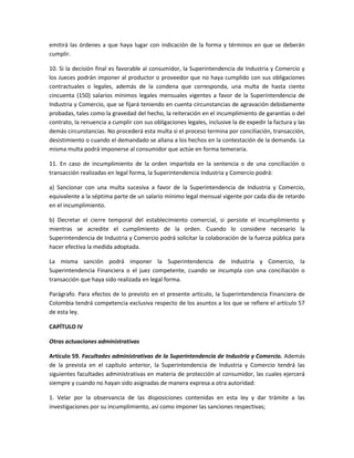 emitirá las órdenes a que haya lugar con indicación de la forma y términos en que se deberán
cumplir.
10. Si la decisión final es favorable al consumidor, la Superintendencia de Industria y Comercio y
los Jueces podrán imponer al productor o proveedor que no haya cumplido con sus obligaciones
contractuales o legales, además de la condena que corresponda, una multa de hasta ciento
cincuenta (150) salarios mínimos legales mensuales vigentes a favor de la Superintendencia de
Industria y Comercio, que se fijará teniendo en cuenta circunstancias de agravación debidamente
probadas, tales como la gravedad del hecho, la reiteración en el incumplimiento de garantías o del
contrato, la renuencia a cumplir con sus obligaciones legales, inclusive la de expedir la factura y las
demás circunstancias. No procederá esta multa si el proceso termina por conciliación, transacción,
desistimiento o cuando el demandado se allana a los hechos en la contestación de la demanda. La
misma multa podrá imponerse al consumidor que actúe en forma temeraria.
11. En caso de incumplimiento de la orden impartida en la sentencia o de una conciliación o
transacción realizadas en legal forma, la Superintendencia Industria y Comercio podrá:
a) Sancionar con una multa sucesiva a favor de la Superintendencia de Industria y Comercio,
equivalente a la séptima parte de un salario mínimo legal mensual vigente por cada día de retardo
en el incumplimiento.
b) Decretar el cierre temporal del establecimiento comercial, si persiste el incumplimiento y
mientras se acredite el cumplimiento de la orden. Cuando lo considere necesario la
Superintendencia de Industria y Comercio podrá solicitar la colaboración de la fuerza pública para
hacer efectiva la medida adoptada.
La misma sanción podrá imponer la Superintendencia de Industria y Comercio, la
Superintendencia Financiera o el juez competente, cuando se incumpla con una conciliación o
transacción que haya sido realizada en legal forma.
Parágrafo. Para efectos de lo previsto en el presente artículo, la Superintendencia Financiera de
Colombia tendrá competencia exclusiva respecto de los asuntos a los que se refiere el artículo 57
de esta ley.
CAPÍTULO IV
Otras actuaciones administrativas
Artículo 59. Facultades administrativas de la Superintendencia de Industria y Comercio. Además
de la prevista en el capítulo anterior, la Superintendencia de Industria y Comercio tendrá las
siguientes facultades administrativas en materia de protección al consumidor, las cuales ejercerá
siempre y cuando no hayan sido asignadas de manera expresa a otra autoridad:
1. Velar por la observancia de las disposiciones contenidas en esta ley y dar trámite a las
investigaciones por su incumplimiento, así como imponer las sanciones respectivas;
 