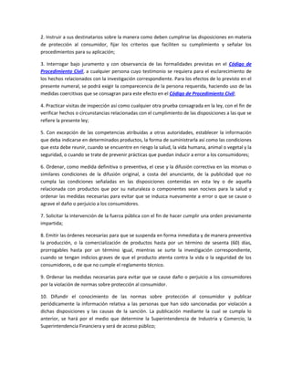 2. Instruir a sus destinatarios sobre la manera como deben cumplirse las disposiciones en materia
de protección al consumidor, fijar los criterios que faciliten su cumplimiento y señalar los
procedimientos para su aplicación;
3. Interrogar bajo juramento y con observancia de las formalidades previstas en el Código de
Procedimiento Civil, a cualquier persona cuyo testimonio se requiera para el esclarecimiento de
los hechos relacionados con la investigación correspondiente. Para los efectos de lo previsto en el
presente numeral, se podrá exigir la comparecencia de la persona requerida, haciendo uso de las
medidas coercitivas que se consagran para este efecto en el Código de Procedimiento Civil;
4. Practicar visitas de inspección así como cualquier otra prueba consagrada en la ley, con el fin de
verificar hechos o circunstancias relacionadas con el cumplimiento de las disposiciones a las que se
refiere la presente ley;
5. Con excepción de las competencias atribuidas a otras autoridades, establecer la información
que deba indicarse en determinados productos, la forma de suministrarla así como las condiciones
que esta debe reunir, cuando se encuentre en riesgo la salud, la vida humana, animal o vegetal y la
seguridad, o cuando se trate de prevenir prácticas que puedan inducir a error a los consumidores;
6. Ordenar, como medida definitiva o preventiva, el cese y la difusión correctiva en las mismas o
similares condiciones de la difusión original, a costa del anunciante, de la publicidad que no
cumpla las condiciones señaladas en las disposiciones contenidas en esta ley o de aquella
relacionada con productos que por su naturaleza o componentes sean nocivos para la salud y
ordenar las medidas necesarias para evitar que se induzca nuevamente a error o que se cause o
agrave el daño o perjuicio a los consumidores.
7. Solicitar la intervención de la fuerza pública con el fin de hacer cumplir una orden previamente
impartida;
8. Emitir las órdenes necesarias para que se suspenda en forma inmediata y de manera preventiva
la producción, o la comercialización de productos hasta por un término de sesenta (60) días,
prorrogables hasta por un término igual, mientras se surte la investigación correspondiente,
cuando se tengan indicios graves de que el producto atenta contra la vida o la seguridad de los
consumidores, o de que no cumple el reglamento técnico.
9. Ordenar las medidas necesarias para evitar que se cause daño o perjuicio a los consumidores
por la violación de normas sobre protección al consumidor.
10. Difundir el conocimiento de las normas sobre protección al consumidor y publicar
periódicamente la información relativa a las personas que han sido sancionadas por violación a
dichas disposiciones y las causas de la sanción. La publicación mediante la cual se cumpla lo
anterior, se hará por el medio que determine la Superintendencia de Industria y Comercio, la
Superintendencia Financiera y será de acceso público;
 