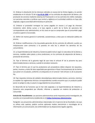 11. Ordenar la devolución de los intereses cobrados en exceso de los límites legales y la sanción
establecida en el artículo 72 de la Ley 45 de 1990, en los contratos de adquisición de bienes y de
prestación de servicios mediante sistemas de financiación o en los contratos de crédito realizados
con personas naturales o jurídicas cuyo control y vigilancia en la actividad crediticia no haya sido
asignada a alguna autoridad administrativa en particular.
12. Ordenar al proveedor reintegrar las sumas pagadas en exceso y el pago de intereses
moratorios sobre dichas sumas a la tasa vigente a partir de la fecha de ejecutoria del
correspondiente acto administrativo, en los casos en que se compruebe que el consumidor pagó
un precio superior al anunciado.
13. Definir de manera general el contenido, características y sitios para la indicación pública de
precios.
14. Ordenar modificaciones a los clausulados generales de los contratos de adhesión cuando sus
estipulaciones sean contrarias a lo previsto en esta ley o afecten los derechos de los
consumidores.
15. La Superintendencia de Industria y Comercio podrá instruir según la naturaleza de los bienes y
servicios, medidas sobre plazos y otras condiciones, en los contratos de adquisición de bienes y
prestación de servicios.
16. Fijar el término de la garantía legal de que trata el artículo 8° de la presente ley para
determinados bienes o servicios, cuando lo considere necesario.
17. Fijar el término por el cual los productores y/o proveedores deben disponer de repuestos,
partes, insumos y mano de obra capacitada para garantizar el buen funcionamiento de los bienes
que ponen en circulación, conforme a lo dispuesto en el numeral 7 del artículo 11 de la presente
ley.
18. Fijar requisitos mínimos de calidad e idoneidad para determinados bienes y servicios, mientras
se expiden los reglamentos técnicos correspondientes cuando encuentre que un producto puede
poner en peligro la vida, la salud o la seguridad de los consumidores.
En desarrollo de las funciones que le han sido asignadas a la Superintendencia de Industria y
Comercio esta propenderá por difundir, informar y capacitar en materia de protección al
consumidor.
Artículo 60. Procedimiento. Las sanciones administrativas serán impuestas previa investigación, de
acuerdo con el procedimiento establecido en el Código Contencioso Administrativo.
Parágrafo. Las actuaciones administrativas relacionadas con el ejercicio de las facultades a las que
se refiere este capítulo, podrán surtirse aplicando medios electrónicos o tecnologías de la
información y la comunicación, de conformidad con las disposiciones legales vigentes.
 