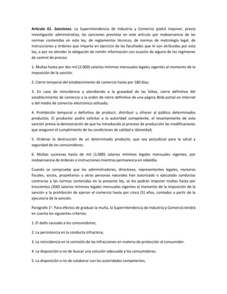 Artículo 61. Sanciones. La Superintendencia de Industria y Comercio podrá imponer, previa
investigación administrativa, las sanciones previstas en este artículo por inobservancia de las
normas contenidas en esta ley, de reglamentos técnicos, de normas de metrología legal, de
instrucciones y órdenes que imparta en ejercicio de las facultades que le son atribuidas por esta
ley, o por no atender la obligación de remitir información con ocasión de alguno de los regímenes
de control de precios:
1. Multas hasta por dos mil (2.000) salarios mínimos mensuales legales vigentes al momento de la
imposición de la sanción.
2. Cierre temporal del establecimiento de comercio hasta por 180 días;
3. En caso de reincidencia y atendiendo a la gravedad de las faltas, cierre definitivo del
establecimiento de comercio o la orden de retiro definitivo de una página Web portal en Internet
o del medio de comercio electrónico utilizado;
4. Prohibición temporal o definitiva de producir, distribuir u ofrecer al público determinados
productos. El productor podrá solicitar a la autoridad competente, el levantamiento de esta
sanción previa la demostración de que ha introducido al proceso de producción las modificaciones
que aseguren el cumplimiento de las condiciones de calidad e idoneidad;
5. Ordenar la destrucción de un determinado producto, que sea perjudicial para la salud y
seguridad de los consumidores.
6. Multas sucesivas hasta de mil (1.000) salarios mínimos legales mensuales vigentes, por
inobservancia de órdenes o instrucciones mientras permanezca en rebeldía.
Cuando se compruebe que los administradores, directores, representantes legales, revisores
fiscales, socios, propietarios u otras personas naturales han autorizado o ejecutado conductas
contrarias a las normas contenidas en la presente ley, se les podrán imponer multas hasta por
trescientos (300) salarios mínimos legales mensuales vigentes al momento de la imposición de la
sanción y la prohibición de ejercer el comercio hasta por cinco (5) años, contados a partir de la
ejecutoria de la sanción.
Parágrafo 1°. Para efectos de graduar la multa, la Superintendencia de Industria y Comercio tendrá
en cuenta los siguientes criterios:
1. El daño causado a los consumidores;
2. La persistencia en la conducta infractora;
3. La reincidencia en la comisión de las infracciones en materia de protección al consumidor.
4. La disposición o no de buscar una solución adecuada a los consumidores.
5. La disposición o no de colaborar con las autoridades competentes.
 