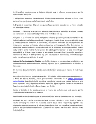 6. El beneficio económico que se hubiere obtenido para el infractor o para terceros por la
comisión de la infracción.
7. La utilización de medios fraudulentos en la comisión de la infracción o cuando se utiliza a una
persona interpuesta para ocultarla o encubrir sus efectos.
8. El grado de prudencia o diligencia con que se hayan atendido los deberes o se hayan aplicado
las normas pertinentes.
Parágrafo 2°. Dentro de las actuaciones administrativas solo serán admisibles las mismas causales
de exoneración de responsabilidad previstas en el Titulo 1 de esta ley.
Parágrafo 3°. El cincuenta por ciento (50%) de las sanciones que impongan la Superintendencia de
Industria y Comercio y la Superintendencia Financiera en ejercicio de sus funciones administrativas
y jurisdiccionales de protección al consumidor, incluidas las impuestas por incumplimiento de
reglamentos técnicos, servicios de telecomunicaciones, servicios postales, falta de registro o no
renovación del registro en las Cámaras de Comercio y de protección de datos personales o hábeas
data, tendrán como destino el presupuesto de cada Superintendencia y el otro cincuenta por
ciento (50%) se destinará para fortalecer la red nacional de protección al consumidor a que hace
referencia el artículo 75 de la presente ley, y los recursos serán recaudados y administrados por
quien ejerza la secretaria técnica de la red.
Artículo 62. Facultades de los Alcaldes. Los alcaldes ejercerán en sus respectivas jurisdicciones las
mismas facultades administrativas de control y vigilancia que la Superintendencia de Industria y
Comercio.
En el ámbito de su territorio los alcaldes ejercerán también facultades en materia de metrología
legal.
Para ello podrán imponer multas hasta de cien (100) salarios mínimos mensuales legales vigentes,
a favor del Tesoro Nacional, previo procedimiento establecido en el Código Contencioso
Administrativo. Cuando el alcalde considere procedente imponer una medida distinta, o una
multa superior a cien (100) salarios mínimos mensuales legales vigentes, remitirá lo actuado a la
Superintendencia de Industria y Comercio para que decida.
Contra la decisión de los alcaldes procede el recurso de apelación que será resuelto por la
Superintendencia de Industria y Comercio.
Es obligación de los alcaldes informar al Ministerio Público la iniciación de la respectiva actuación.
Parágrafo. En todo caso la Superintendencia de Industria y Comercio, podrá de oficio iniciar o
asumir la investigación iniciada por un alcalde, caso en el cual este la suspenderá y la pondrá a su
disposición, dejando constancia de ello en el expediente. Una vez avocado el conocimiento por
parte de la Superintendencia de Industria y Comercio, esta agotará el trámite de la actuación hasta
la decisión final.
 