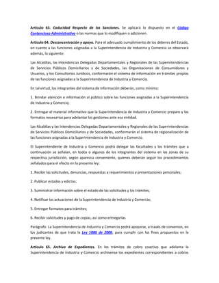 Artículo 63. Caducidad Respecto de las Sanciones. Se aplicará lo dispuesto en el Código
Contencioso Administrativo o las normas que lo modifiquen o adicionen.
Artículo 64. Desconcentración y apoyo. Para el adecuado cumplimiento de los deberes del Estado,
en cuanto a las funciones asignadas a la Superintendencia de Industria y Comercio se observará
además, lo siguiente:
Las Alcaldías, las Intendencias Delegadas Departamentales y Regionales de las Superintendencias
de Servicios Públicos Domiciliarios y de Sociedades, las Organizaciones de Consumidores y
Usuarios, y los Consultorios Jurídicos, conformarán el sistema de información en trámites propios
de las funciones asignadas a la Superintendencia de Industria y Comercio.
En tal virtud, los integrantes del sistema de información deberán, como mínimo:
1. Brindar atención e información al público sobre las funciones asignadas a la Superintendencia
de Industria y Comercio;
2. Entregar el material informativo que la Superintendencia de Industria y Comercio prepare y los
formatos necesarios para adelantar las gestiones ante esa entidad.
Las Alcaldías y las Intendencias Delegadas Departamentales y Regionales de las Superintendencias
de Servicios Públicos Domiciliarios y de Sociedades, conformarán el sistema de regionalización de
las funciones asignadas a la Superintendencia de Industria y Comercio.
El Superintendente de Industria y Comercio podrá delegar las facultades y los trámites que a
continuación se señalan, en todos o algunos de los integrantes del sistema en las zonas de su
respectiva jurisdicción, según aparezca conveniente, quienes deberán seguir los procedimientos
señalados para el efecto en la presente ley:
1. Recibir las solicitudes, denuncias, respuestas a requerimientos y presentaciones personales;
2. Publicar estados y edictos;
3. Suministrar información sobre el estado de las solicitudes y los trámites;
4. Notificar las actuaciones de la Superintendencia de Industria y Comercio;
5. Entregar formatos para trámites;
6. Recibir solicitudes y pago de copias, así como entregarlas
Parágrafo. La Superintendencia de Industria y Comercio podrá apoyarse, a través de convenios, en
los judicantes de que trata la Ley 1086 de 2006, para cumplir con los fines propuestos en la
presente ley.
Artículo 65. Archivo de Expedientes. En los trámites de cobro coactivo que adelanta la
Superintendencia de Industria y Comercio archívense los expedientes correspondientes a cobros
 