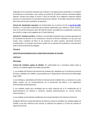 originados en las sanciones impuestas por violación a las disposiciones contenidas en el estatuto
de protección al consumidor, cuya cuantía no exceda de 50 salarios mínimos mensuales legales
vigentes, siempre que tengan al menos 5 años de vencidas. De la diligencia respectiva deberá
ponerse en conocimiento a la Contraloría General de la Nación. El Contador General de la Nación
dará instrucciones para contabilizar la operación.
Artículo 66. Apoderados especiales. De Conformidad con el artículo 112 de la Ley 6ª de 1992,
facúltese a la autoridad competente para contratar apoderados que realicen el cobro coactivo,
caso en el cual los honorarios serán del 10% del monto recaudado por el apoderado, honorarios
que estarán a cargo y serán pagados por el Tesoro Nacional.
Artículo 67. Curadores ad lítem. Facúltese a la autoridad competente para contratar egresados de
las facultades de derecho en las condiciones y durante el término señalado en la ley, para que
actúen como curadores ad lítem en los procesos de cobro coactivo, ejerciendo funciones
jurisdiccionales. La actuación servirá para cumplir con el requisito de la judicatura, necesario para
optar al título profesional de abogado.
TÍTULO IX
ASPECTOS RELACIONADOS CON EL SUBSISTEMA NACIONAL DE CALIDAD
CAPÍTULO I
Metrología
Artículo 68. Unidades Legales de Medida. De conformidad con a normativa andina sobre la
materia, las unidades legales de medida comprenden:
1. Las unidades del Sistema Internacional de Unidades (SI), adoptadas por la Conferencia General
de Pesas y Medidas de la BIPM y recomendadas por la Organización Internacional de Metrología
Legal, OIML;
2. Los múltiplos y submúltiplos del Sistema Internacional de Unidades (SI) y su notación, los cuales
deben cumplir con las recomendaciones de la Convención del Metro y los Organismos
Internacionales de Normalización;
3. Las unidades usadas para cantidades que no están cubiertas por el SI, establecidas por la
Superintendencia de Industria y Comercio, basadas preferentemente en normas técnicas
internacionales, y
4. Las unidades acostumbradas establecidas por la Superintendencia de Industria y Comercio.
Parágrafo. Mientras la Superintendencia de Industria y Comercio establece las unidades legales de
medida a que hace referencia este artículo, se aplicarán las vigentes a la fecha de entrada en
vigencia de esta ley.
 