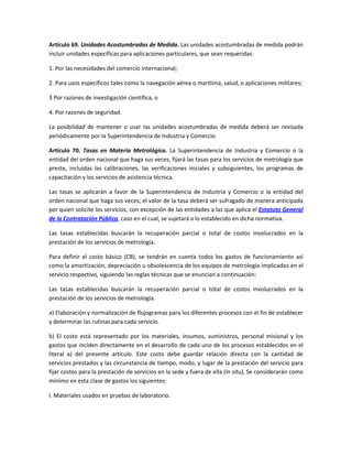 Artículo 69. Unidades Acostumbradas de Medida. Las unidades acostumbradas de medida podrán
incluir unidades específicas para aplicaciones particulares, que sean requeridas:
1. Por las necesidades del comercio internacional;
2. Para usos específicos tales como la navegación aérea o marítima, salud, o aplicaciones militares;
3 Por razones de investigación científica, o
4. Por razones de seguridad.
La posibilidad de mantener o usar las unidades acostumbradas de medida deberá ser revisada
periódicamente por la Superintendencia de Industria y Comercio.
Artículo 70. Tasas en Materia Metrológica. La Superintendencia de Industria y Comercio o la
entidad del orden nacional que haga sus veces, fijará las tasas para los servicios de metrología que
preste, incluidas las calibraciones, las verificaciones iniciales y subsiguientes, los programas de
capacitación y los servicios de asistencia técnica.
Las tasas se aplicarán a favor de la Superintendencia de Industria y Comercio o la entidad del
orden nacional que haga sus veces; el valor de la tasa deberá ser sufragado de manera anticipada
por quien solicite los servicios, con excepción de las entidades a las que aplica el Estatuto General
de la Contratación Pública, caso en el cual, se sujetará a lo establecido en dicha normativa.
Las tasas establecidas buscarán la recuperación parcial o total de costos involucrados en la
prestación de los servicios de metrología.
Para definir el costo básico (CB), se tendrán en cuenta todos los gastos de funcionamiento así
como la amortización, depreciación u obsolescencia de los equipos de metrología implicados en el
servicio respectivo, siguiendo las reglas técnicas que se enuncian a continuación:
Las tasas establecidas buscarán la recuperación parcial o total de costos involucrados en la
prestación de los servicios de metrología.
a) Elaboración y normalización de flujogramas para los diferentes procesos con el fin de establecer
y determinar las rutinas para cada servicio.
b) El costo está representado por los materiales, insumos, suministros, personal misional y los
gastos que inciden directamente en el desarrollo de cada uno de los procesos establecidos en el
literal a) del presente artículo. Este costo debe guardar relación directa con la cantidad de
servicios prestados y las circunstancia de tiempo, modo, y lugar de la prestación del servicio para
fijar costos para la prestación de servicios en la sede y fuera de ella (in situ), Se considerarán como
mínimo en esta clase de gastos los siguientes:
i. Materiales usados en pruebas de laboratorio.
 