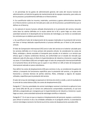 ii. Un porcentaje de los gastos de administración general, del costo del recurso humano de
administración y el total de los gastos de mantenimiento de los equipos necesarios, para cada uno
de los procesos y procedimientos definidos en el literal anterior.
iii. Se cuantificarán todos los insumos, materiales, suministros y gastos administrativos descritos
en el literal anterior a precios de mercado para cada uno de los procesos y procedimientos que se
definen en el literal a).
iv. Se valorará el recurso humano utilizado directamente en la prestación del servicio, tomando
como base los salarios definidos en la escala salarial de la SIC o quien haga sus veces como
autoridad nacional en el desempeño de las funciones de metrología y así mismo se considerarán
los contratos que se celebren para tal efecto.
v. Se cuantificará el valor de la depreciación de los equipos implicados en la prestación del servicio
con base al tiempo dedicado específicamente al proceso definido por el literal a) del presente
artículo.
El Valor de Comparación Internacional (VCI) será el valor del servicio en el exterior calculado para
los servicios definidos en el inciso primero del presente artículo. Se considerarán los costos de
fletes, embalajes y demás asociados al transporte para acceder en el exterior a un servicio que
ofrezca igual o mejores condiciones técnicas, de conformidad con el estudio de mercado que
elaborará cada (2) años para el efecto la Superintendencia de Industria y Comercio o quien haga
sus veces. El Costo Básico (CB) será corregido según el valor de comparación internacional definido
en el presente literal, de tal forma que no supere ni sea inferior en 10% al Valor de Comparación
Internacional valorado en pesos colombianos.
Para definir los costos de desplazamiento (CD) para servicios in situ, se considerarán los gastos de
viáticos y transporte de funcionarios específicos para la prestación del servicio, y los gastos de
honorarios y servicios técnicos de peritos externos, fletes, embalajes y seguros de equipos
utilizados, específicos para la prestación del servicio.
El valor de la tasa de metrología se expresará en términos de smmlv o smdlv, y será el resultado de
la suma de los costos básicos (CB) y los costos de desplazamiento (CD).
Parágrafo 1°: Para las autoridades de control metrológico nacional o territorial se aplicará el cero
por ciento (0%) del CB, por el número de calibraciones comprendidas anualmente, el cual será
definido y programado por cronograma por la Superintendencia de Industria y Comercio o quien
haga sus veces, como autoridad nacional de metrología científica e industrial.
Parágrafo 2°. En el caso en que se requiera el desplazamiento del personal, equipos y suministros
para ofrecer el servicio in situ a las entidades señaladas en el parágrafo anterior, la autoridad de
control metrológico nacional o territorial asumirá los costos de desplazamiento asociados (CD).
 
