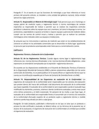Parágrafo 3°. En el evento en que las funciones de metrología a que hace referencia el inciso
primero del presente artículo, se trasladen a otra entidad del gobierno nacional, dicha entidad
aplicará las reglas anteriores.
Artículo 71. Responsables en Materia de Metrología Legal: Toda persona que use o mantenga un
equipo patrón de medición sujeto a reglamento técnico o norma metrológica de carácter
imperativo es responsable de realizar o permitir que se realicen los respectivos controles
periódicos o aleatorios sobre los equipos que usa o mantiene, tal como lo disponga la norma. Los
productores, expendedores o quienes arrienden o reparen equipos y patrones de medición deben
cumplir con las normas de control inicial y realizar o permitir que se realicen los controles
metrólogicos antes indicados sobre sus equipos e instalaciones.
Se presume que los instrumentos o patrones de medición que están en los establecimientos de
comercio se utilizan en las actividades comerciales que se desarrollan en dicho lugar. Igualmente
se presume que los productos preempacados están listos para su comercialización y venta.
CAPÍTULO II
Reglamentos Técnicos y Evaluación de la Conformidad
Artículo 72. De los Reglamentos Técnicos. Cuando alguna norma legal o reglamentaria haga
referencia a las –normas técnicas oficializadas– o las –normas técnicas oficiales obligatorias–, estas
expresiones se entenderán reemplazadas por la expresión –reglamentos técnicos–.
De acuerdo con las disposiciones establecidas en el Acuerdo de Obstáculos Técnicos al Comercio
de la Organización Mundial del Comercio (OMC) y demás compromisos adquiridos con los socios
comerciales de Colombia, no se podrá publicar en la Gaceta Oficial un reglamento técnico que no
cuente con la certificación expedida por el Punto de Contacto de Colombia frente a la OMC.
Artículo 73. Responsabilidad de los Organismos de evaluación de la Conformidad. Los
organismos de evaluación de la conformidad serán responsables por los servicios de evaluación
que presten dentro del marco del certificado o del documento de evaluación de la conformidad
que hayan expedido. El evaluador de la conformidad no será responsable cuando el evaluado haya
modificado los elementos, procesos, sistemas o demás condiciones evaluadas y exista nexo causal
entre dichas variaciones y el daño ocasionado. Sin perjuicio de las multas a que haya lugar, el
evaluador de la conformidad será responsable frente al consumidor por el servicio de evaluación
de la conformidad efectuado respecto de un producto sujeto a reglamento técnico o medida
sanitaria cuando haya obrado con dolo o culpa grave.
Parágrafo. En todo producto, publicidad o información en los que se avise que un producto o
proceso ha sido certificado o evaluado, se deberá indicar, en los términos de la presente ley, el
alcance de la evaluación, el organismo de evaluación de la conformidad y la entidad que acreditó
al organismo de evaluación.
 