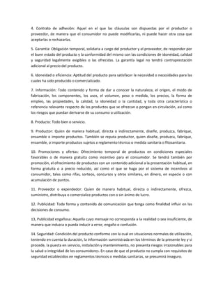 4. Contrato de adhesión: Aquel en el que las cláusulas son dispuestas por el productor o
proveedor, de manera que el consumidor no puede modificarlas, ni puede hacer otra cosa que
aceptarlas o rechazarlas.
5. Garantía: Obligación temporal, solidaria a cargo del productor y el proveedor, de responder por
el buen estado del producto y la conformidad del mismo con las condiciones de idoneidad, calidad
y seguridad legalmente exigibles o las ofrecidas. La garantía legal no tendrá contraprestación
adicional al precio del producto.
6. Idoneidad o eficiencia: Aptitud del producto para satisfacer la necesidad o necesidades para las
cuales ha sido producido o comercializado.
7. Información: Todo contenido y forma de dar a conocer la naturaleza, el origen, el modo de
fabricación, los componentes, los usos, el volumen, peso o medida, los precios, la forma de
empleo, las propiedades, la calidad, la idoneidad o la cantidad, y toda otra característica o
referencia relevante respecto de los productos que se ofrezcan o pongan en circulación, así como
los riesgos que puedan derivarse de su consumo o utilización.
8. Producto: Todo bien o servicio.
9. Productor: Quien de manera habitual, directa o indirectamente, diseñe, produzca, fabrique,
ensamble o importe productos. También se reputa productor, quien diseñe, produzca, fabrique,
ensamble, o importe productos sujetos a reglamento técnico o medida sanitaria o fitosanitaria.
10. Promociones y ofertas: Ofrecimiento temporal de productos en condiciones especiales
favorables o de manera gratuita como incentivo para el consumidor. Se tendrá también por
promoción, el ofrecimiento de productos con un contenido adicional a la presentación habitual, en
forma gratuita o a precio reducido, así como el que se haga por el sistema de incentivos al
consumidor, tales como rifas, sorteos, concursos y otros similares, en dinero, en especie o con
acumulación de puntos.
11. Proveedor o expendedor: Quien de manera habitual, directa o indirectamente, ofrezca,
suministre, distribuya o comercialice productos con o sin ánimo de lucro.
12. Publicidad: Toda forma y contenido de comunicación que tenga como finalidad influir en las
decisiones de consumo.
13, Publicidad engañosa: Aquella cuyo mensaje no corresponda a la realidad o sea insuficiente, de
manera que induzca o pueda inducir a error, engaño o confusión.
14. Seguridad: Condición del producto conforme con la cual en situaciones normales de utilización,
teniendo en cuenta la duración, la información suministrada en los términos de la presente ley y si
procede, la puesta en servicio, instalación y mantenimiento, no presenta riesgos irrazonables para
la salud o integridad de los consumidores. En caso de que el producto no cumpla con requisitos de
seguridad establecidos en reglamentos técnicos o medidas sanitarias, se presumirá inseguro.
 