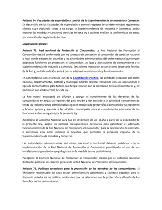 Artículo 74. Facultades de supervisión y control de la Superintendencia de Industria y Comercio.
En desarrollo de las facultades de supervisión y control respecto de un determinado reglamento
técnico cuya vigilancia tenga a su cargo, la Superintendencia de Industria y Comercio, podrá
imponer las medidas y sanciones previstas en esta ley a quienes evalúen la conformidad de estos,
por violación del reglamento técnico.
Disposiciones finales
Artículo 75. Red Nacional de Protección al Consumidor. La Red Nacional de Protección al
Consumidor estará conformada por los consejos de protección al consumidor de carácter nacional
o local donde existan, las alcaldías y las autoridades administrativas del orden nacional que tengan
asignadas funciones de protección al consumidor, las ligas y asociaciones de consumidores y la
Superintendencia de Industria y Comercio. Esta última institución actuará como Secretaría Técnica
de la Red y, en tal condición, velará por su adecuada conformación y funcionamiento.
En concordancia con el artículo 355 de la Constitución Política, las entidades estatales del orden
nacional, departamental, distrital y municipal podrán celebrar convenios con las asociaciones y
ligas de consumidores, para todo lo que tenga relación con la protección de los consumidores y, en
particular, con el desarrollo de esta ley.
La Red estará encargada de difundir y apoyar el cumplimiento de los derechos de los
consumidores en todas las regiones del país, recibir y dar traslado a la autoridad competente de
todas las reclamaciones administrativas que en materia de protección al consumidor se presenten
y brindar apoyo y asesoría a las alcaldías municipales para el cumplimiento adecuado de las
funciones a ellos otorgadas por la presente ley.
Autorícese al Gobierno Nacional para que en el término de un (1) año a partir de la expedición de
la presente ley, asigne las partidas presupuestales necesarias para garantizar el adecuado
funcionamiento de la Red Nacional de Protección al Consumidor, para la celebración de contratos
o convenios con entes públicos o privados que permitan la presencia regional de la
Superintendencia de Industria y Comercio.
Las autoridades administrativas del orden nacional y territorial deberán colaborar con la
implementación de la Red Nacional de Protección al Consumidor permitiendo el uso de sus
instalaciones y prestando apoyo logístico en la medida de sus posibilidades.
Parágrafo: El Consejo Nacional de Protección al Consumidor creado por el Gobierno Nacional
dictará las políticas de carácter general de la Red Nacional de Protección al Consumidor.
Artículo 76. Políticas sectoriales para la protección de los derechos de los consumidores. El
Ministerio responsable de cada sector administrativo garantizará y facilitará espacios para la
discusión abierta de las políticas sectoriales que se relacionen con la protección y difusión de los
derechos de los consumidores.
 