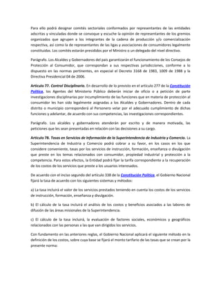 Para ello podrá designar comités sectoriales conformados por representantes de las entidades
adscritas y vinculadas donde se convoque y escuche la opinión de representantes de los gremios
organizados que agrupen a los integrantes de la cadena de producción y/o comercialización
respectiva, así como la de representantes de las ligas y asociaciones de consumidores legalmente
constituidas. Los comités estarán presididos por el Ministro o un delegado del nivel directivo.
Parágrafo. Los Alcaldes y Gobernadores del país garantizarán el funcionamiento de los Consejos de
Protección al Consumidor, que correspondan a sus respectivas jurisdicciones, conforme a lo
dispuesto en las normas pertinentes, en especial el Decreto 3168 de 1983, 1009 de 1988 y la
Directiva Presidencial 04 de 2006.
Artículo 77. Control Disciplinario. En desarrollo de lo previsto en el artículo 277 de la Constitución
Política, los Agentes del Ministerio Público deberán iniciar de oficio o a petición de parte
investigaciones disciplinarias por incumplimiento de las funciones que en materia de protección al
consumidor les han sido legalmente asignadas a los Alcaldes y Gobernadores. Dentro de cada
distrito o municipio corresponderá al Personero velar por el adecuado cumplimiento de dichas
funciones y adelantar, de acuerdo con sus competencias, las investigaciones correspondientes.
Parágrafo. Los alcaldes y gobernadores atenderán por escrito y de manera motivada, las
peticiones que les sean presentadas en relación con las decisiones a su cargo.
Artículo 78. Tasas en Servicios de Información de la Superintendencia de Industria y Comercio. La
Superintendencia de Industria y Comercio podrá cobrar a su favor, en los casos en los que
considere conveniente, tasas por los servicios de instrucción, formación, enseñanza o divulgación
que preste en los temas relacionados con consumidor, propiedad industrial y protección a la
competencia. Para estos efectos, la Entidad podrá fijar la tarifa correspondiente a la recuperación
de los costos de los servicios que preste a los usuarios interesados.
De acuerdo con el inciso segundo del artículo 338 de la Constitución Política, el Gobierno Nacional
fijará la tasa de acuerdo con los siguientes sistemas y métodos:
a) La tasa incluirá el valor de los servicios prestados teniendo en cuenta los costos de los servicios
de instrucción, formación, enseñanza y divulgación.
b) El cálculo de la tasa incluirá el análisis de los costos y beneficios asociados a las labores de
difusión de las áreas misionales de la Superintendencia.
c) El cálculo de la tasa incluirá, la evaluación de factores sociales, económicos y geográficos
relacionados con las personas a las que van dirigidos los servicios.
Con fundamento en las anteriores reglas, el Gobierno Nacional aplicará el siguiente método en la
definición de los costos, sobre cuya base se fijará el monto tarifario de las tasas que se crean por la
presente norma:
 