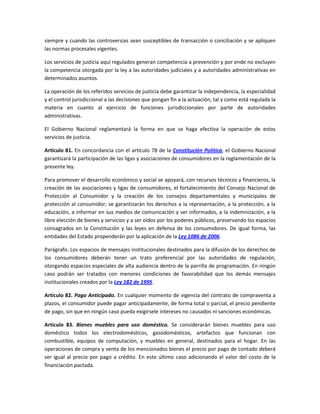 siempre y cuando las controversias sean susceptibles de transacción o conciliación y se apliquen
las normas procesales vigentes.
Los servicios de justicia aquí regulados generan competencia a prevención y por ende no excluyen
la competencia otorgada por la ley a las autoridades judiciales y a autoridades administrativas en
determinados asuntos.
La operación de los referidos servicios de justicia debe garantizar la independencia, la especialidad
y el control jurisdiccional a las decisiones que pongan fin a la actuación, tal y como está regulada la
materia en cuanto al ejercicio de funciones jurisdiccionales por parte de autoridades
administrativas.
El Gobierno Nacional reglamentará la forma en que se haga efectiva la operación de estos
servicios de justicia.
Artículo 81. En concordancia con el artículo 78 de la Constitución Política, el Gobierno Nacional
garantizará la participación de las ligas y asociaciones de consumidores en la reglamentación de la
presente ley.
Para promover el desarrollo económico y social se apoyará, con recursos técnicos y financieros, la
creación de las asociaciones y ligas de consumidores, el fortalecimiento del Consejo Nacional de
Protección al Consumidor y la creación de los consejos departamentales y municipales de
protección al consumidor; se garantizarán los derechos a la representación, a la protección, a la
educación, a informar en sus medios de comunicación y ser informados, a la indemnización, a la
libre elección de bienes y servicios y a ser oídos por los poderes públicos, preservando los espacios
consagrados en la Constitución y las leyes en defensa de los consumidores. De igual forma, las
entidades del Estado propenderán por la aplicación de la Ley 1086 de 2006.
Parágrafo. Los espacios de mensajes institucionales destinados para la difusión de los derechos de
los consumidores deberán tener un trato preferencial por las autoridades de regulación,
otorgando espacios especiales de alta audiencia dentro de la parrilla de programación. En ningún
caso podrán ser tratados con menores condiciones de favorabilidad que los demás mensajes
institucionales creados por la Ley 182 de 1995.
Artículo 82. Pago Anticipado. En cualquier momento de vigencia del contrato de compraventa a
plazos, el consumidor puede pagar anticipadamente, de forma total o parcial, el precio pendiente
de pago, sin que en ningún caso pueda exigírsele intereses no causados ni sanciones económicas.
Artículo 83. Bienes muebles para uso doméstico. Se considerarán bienes muebles para uso
doméstico todos los electrodomésticos, gasodomésticos, artefactos que funcionan con
combustible, equipos de computación, y muebles en general, destinados para el hogar. En las
operaciones de compra y venta de los mencionados bienes el precio por pago de contado deberá
ser igual al precio por pago a crédito. En este último caso adicionando el valor del costo de la
financiación pactada.
 