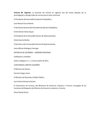 Artículo 84. Vigencia. La presente ley entrará en vigencia seis (6) meses después de su
promulgación y deroga todas las normas que le sean contrarias.
El Presidente del honorable Senado de la República,
Juan Manuel Corzo Román.
El Secretario General del honorable Senado de la República,
Emilio Ramón Otero Dajud.
El Presidente de la honorable Cámara de Representantes,
Simón Gaviria Muñoz.
El Secretario de la honorable Cámara de Representantes,
Jesús Alfonso Rodríguez Camargo.
REPÚBLICA DE COLOMBIA – GOBIERNO NACIONAL
Publíquese y cúmplase.
Dada en Bogotá, D. C., a 12 de octubre de 2011.
JUAN MANUEL SANTOS CALDERÓN
El Ministro de Interior,
Germán Vargas Lleras.
El Ministro de Hacienda y Crédito Público,
Juan Carlos Echeverry Garzón.
El Viceministro de Turismo, del Ministerio de Comercio, Industria y Turismo, encargado de las
funciones del Despacho del Ministro de Comercio, Industria y Turismo,
Óscar Rueda García.
 