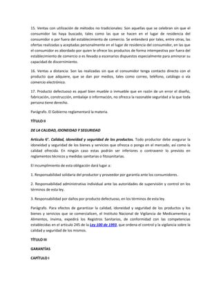 15. Ventas con utilización de métodos no tradicionales: Son aquellas que se celebran sin que el
consumidor las haya buscado, tales como las que se hacen en el lugar de residencia del
consumidor o por fuera del establecimiento de comercio. Se entenderá por tales, entre otras, las
ofertas realizadas y aceptadas personalmente en el lugar de residencia del consumidor, en las que
el consumidor es abordado por quien le ofrece los productos de forma intempestiva por fuera del
establecimiento de comercio o es llevado a escenarios dispuestos especialmente para aminorar su
capacidad de discernimiento.
16. Ventas a distancia: Son las realizadas sin que el consumidor tenga contacto directo con el
producto que adquiere, que se dan por medios, tales como correo, teléfono, catálogo o vía
comercio electrónico.
17. Producto defectuoso es aquel bien mueble o inmueble que en razón de un error el diseño,
fabricación, construcción, embalaje o información, no ofrezca la razonable seguridad a la que toda
persona tiene derecho.
Parágrafo. El Gobierno reglamentará la materia.
TÍTULO II
DE LA CALIDAD, IDONEIDAD Y SEGURIDAD
Artículo 6°. Calidad, idoneidad y seguridad de los productos. Todo productor debe asegurar la
idoneidad y seguridad de los bienes y servicios que ofrezca o ponga en el mercado, así como la
calidad ofrecida. En ningún caso estas podrán ser inferiores o contravenir lo previsto en
reglamentos técnicos y medidas sanitarias o fitosanitarias.
El incumplimiento de esta obligación dará lugar a:
1. Responsabilidad solidaria del productor y proveedor por garantía ante los consumidores.
2. Responsabilidad administrativa individual ante las autoridades de supervisión y control en los
términos de esta ley.
3. Responsabilidad por daños por producto defectuoso, en los términos de esta ley.
Parágrafo. Para efectos de garantizar la calidad, idoneidad y seguridad de los productos y los
bienes y servicios que se comercialicen, el Instituto Nacional de Vigilancia de Medicamentos y
Alimentos, Invima, expedirá los Registros Sanitarios, de conformidad con las competencias
establecidas en el artículo 245 de la Ley 100 de 1993, que ordena el control y la vigilancia sobre la
calidad y seguridad de los mismos.
TÍTULO III
GARANTÍAS
CAPÍTULO I
 