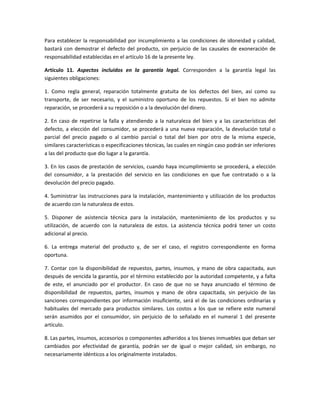 Para establecer la responsabilidad por incumplimiento a las condiciones de idoneidad y calidad,
bastará con demostrar el defecto del producto, sin perjuicio de las causales de exoneración de
responsabilidad establecidas en el artículo 16 de la presente ley.
Artículo 11. Aspectos incluidos en la garantía legal. Corresponden a la garantía legal las
siguientes obligaciones:
1. Como regla general, reparación totalmente gratuita de los defectos del bien, así como su
transporte, de ser necesario, y el suministro oportuno de los repuestos. Si el bien no admite
reparación, se procederá a su reposición o a la devolución del dinero.
2. En caso de repetirse la falla y atendiendo a la naturaleza del bien y a las características del
defecto, a elección del consumidor, se procederá a una nueva reparación, la devolución total o
parcial del precio pagado o al cambio parcial o total del bien por otro de la misma especie,
similares características o especificaciones técnicas, las cuales en ningún caso podrán ser inferiores
a las del producto que dio lugar a la garantía.
3. En los casos de prestación de servicios, cuando haya incumplimiento se procederá, a elección
del consumidor, a la prestación del servicio en las condiciones en que fue contratado o a la
devolución del precio pagado.
4. Suministrar las instrucciones para la instalación, mantenimiento y utilización de los productos
de acuerdo con la naturaleza de estos.
5. Disponer de asistencia técnica para la instalación, mantenimiento de los productos y su
utilización, de acuerdo con la naturaleza de estos. La asistencia técnica podrá tener un costo
adicional al precio.
6. La entrega material del producto y, de ser el caso, el registro correspondiente en forma
oportuna.
7. Contar con la disponibilidad de repuestos, partes, insumos, y mano de obra capacitada, aun
después de vencida la garantía, por el término establecido por la autoridad competente, y a falta
de este, el anunciado por el productor. En caso de que no se haya anunciado el término de
disponibilidad de repuestos, partes, insumos y mano de obra capacitada, sin perjuicio de las
sanciones correspondientes por información insuficiente, será el de las condiciones ordinarias y
habituales del mercado para productos similares. Los costos a los que se refiere este numeral
serán asumidos por el consumidor, sin perjuicio de lo señalado en el numeral 1 del presente
artículo.
8. Las partes, insumos, accesorios o componentes adheridos a los bienes inmuebles que deban ser
cambiados por efectividad de garantía, podrán ser de igual o mejor calidad, sin embargo, no
necesariamente idénticos a los originalmente instalados.
 