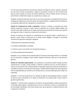 9. En los casos de prestación de servicios que suponen la entrega de un bien, repararlo, sustituirlo
por otro de las mismas características, o pagar su equivalente en dinero en caso de destrucción
parcial o total causada con ocasión del servicio defectuoso. Para los efectos de este numeral, el
valor del bien se determinará según sus características, estado y uso.
Parágrafo. El Gobierno Nacional, dentro de los seis meses siguientes a la expedición de esta ley, se
encargará de reglamentar la forma de operar de la garantía legal. La reglamentación del Gobierno,
no suspende la aplicación de lo dispuesto en la presente ley.
Artículo 12. Constancias de recibo y reparación. Cuando se entregue un producto para hacer
efectiva la garantía, el garante o quien realice la reparación en su nombre deberá expedir una
constancia de recibo conforme con las reglas previstas para la prestación de servicios que suponen
la entrega de un bien, e indicará los motivos de la reclamación.
Cuando el producto sea reparado en cumplimiento de una garantía legal o suplementaria, el
garante o quien realice la reparación en su nombre estará obligado a entregar al consumidor
constancia de reparación indicando lo siguiente:
1. Descripción de la reparación efectuada.
2. Las piezas reemplazadas o reparadas.
3. La fecha en que el consumidor hizo entrega del producto, y
4. La fecha de devolución del producto.
Parágrafo. Si no se hubiere hecho salvedad alguna al momento de entrega del bien, se entenderá
que el consumidor lo entregó en buen estado, excepción hecha del motivo por el cual solicitó la
garantía.
Artículo 13. Garantías suplementarias. Los productores y proveedores podrán otorgar garantías
suplementarias a la legal, cuando amplíen o mejoren la cobertura de esta, de forma gratuita u
onerosa. En este último caso se deberá obtener la aceptación expresa por parte del consumidor, la
cual deberá constar en el escrito que le dé soporte. También podrán otorgar este tipo de garantías
terceros especializados que cuenten con la infraestructura y recursos adecuados para cumplir con
la garantía.
Parágrafo 1°. A este tipo de garantías le es aplicable la regla de responsabilidad solidaria, respecto
de quienes hayan participado en la cadena de distribución con posterioridad a quien emitió la
garantía suplementaria.
Parágrafo 2°. Cuando el bien se adquiera en el exterior con garantía global o válida en Colombia, el
consumidor podrá exigirla al representante de marca en Colombia y solicitar su efectividad ante
las autoridades colombianas. Para hacer efectiva este tipo de garantía, se deberá demostrar que
se adquirió en el exterior.
 