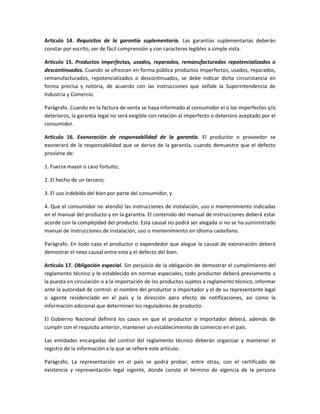 Artículo 14. Requisitos de la garantía suplementaria. Las garantías suplementarias deberán
constar por escrito, ser de fácil comprensión y con caracteres legibles a simple vista.
Artículo 15. Productos imperfectos, usados, reparados, remanufacturados repotencializados o
descontinuados. Cuando se ofrezcan en forma pública productos imperfectos, usados, reparados,
remanufacturados, repotencializados o descontinuados, se debe indicar dicha circunstancia en
forma precisa y notoria, de acuerdo con las instrucciones que señale la Superintendencia de
Industria y Comercio.
Parágrafo. Cuando en la factura de venta se haya informado al consumidor el o los imperfectos y/o
deterioros, la garantía legal no será exigible con relación al imperfecto o deterioro aceptado por el
consumidor.
Artículo 16. Exoneración de responsabilidad de la garantía. El productor o proveedor se
exonerará de la responsabilidad que se deriva de la garantía, cuando demuestre que el defecto
proviene de:
1. Fuerza mayor o caso fortuito;
2. El hecho de un tercero;
3. El uso indebido del bien por parte del consumidor, y
4. Que el consumidor no atendió las instrucciones de instalación, uso o mantenimiento indicadas
en el manual del producto y en la garantía. El contenido del manual de instrucciones deberá estar
acorde con la complejidad del producto. Esta causal no podrá ser alegada si no se ha suministrado
manual de instrucciones de instalación, uso o mantenimiento en idioma castellano.
Parágrafo. En todo caso el productor o expendedor que alegue la causal de exoneración deberá
demostrar el nexo causal entre esta y el defecto del bien.
Artículo 17. Obligación especial. Sin perjuicio de la obligación de demostrar el cumplimiento del
reglamento técnico y lo establecido en normas especiales, todo productor deberá previamente a
la puesta en circulación o a la importación de los productos sujetos a reglamento técnico, informar
ante la autoridad de control: el nombre del productor o importador y el de su representante legal
o agente residenciado en el país y la dirección para efecto de notificaciones, así como la
información adicional que determinen los reguladores de producto.
El Gobierno Nacional definirá los casos en que el productor o importador deberá, además de
cumplir con el requisito anterior, mantener un establecimiento de comercio en el país.
Las entidades encargadas del control del reglamento técnico deberán organizar y mantener el
registro de la información a la que se refiere este artículo.
Parágrafo, La representación en el país se podrá probar, entre otras, con el certificado de
existencia y representación legal vigente, donde conste el término de vigencia de la persona
 