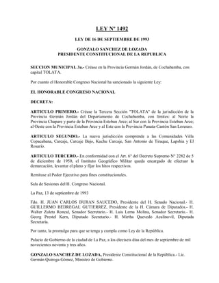 LEY Nº 1492
                         LEY DE 16 DE SEPTIEMBRE DE 1993

                      GONZALO SANCHEZ DE LOZADA
               PRESIDENTE CONSTITUCIONAL DE LA REPUBLICA


SECCION MUNICIPAL 3a.- Créase en la Provincia Germán Jordán, de Cochabamba, con
capital TOLATA.

Por cuanto el Honorable Congreso Nacional ha sancionado la siguiente Ley:

EL HONORABLE CONGRESO NACIONAL

DECRETA:

ARTICULO PRIMERO.- Créase la Tercera Sección "TOLATA" de la jurisdicción de la
Provincia Germán Jordán del Departamento de Cochabamba, con límites: al Norte la
Provincia Chapare y parte de la Provincia Esteban Arce; al Sur con la Provincia Esteban Arce;
al Oeste con la Provincia Esteban Arce y al Este con la Provincia Punata-Cantón San Lorenzo.

ARTICULO SEGUNDO.- La nueva jurisdicción comprende a las Comunidades Villa
Copacabana, Carcaje, Carcaje Bajo, Kuchu Carcaje, San Antonio de Tiraque, Lapshia y El
Rosario.

ARTICULO TERCERO.- En conformidad con el Art. 6° del Decreto Supremo N° 2282 de 5
de diciembre de 1950, el Instituto Geográfico Militar queda encargado de efectuar la
demarcación, levantar el plano y fijar los hitos respectivos.

Remítase al Poder Ejecutivo para fines constitucionales.

Sala de Sesiones del H. Congreso Nacional.

La Paz, 13 de septiembre de 1993

Fdo. H. JUAN CARLOS DURAN SAUCEDO, Presidente del H. Senado Nacional.- H.
GUILLERMO BEDREGAL GUTIERREZ, Presidente de la H. Cámara de Diputados.- H.
Walter Zuleta Roncal, Senador Secretario.- H. Luis Lema Molina, Senador Secretario.- H.
Georg Prestel Kern, Diputado Secretario.- H. Mirtha Quevedo Acalinovil, Diputada
Secretaria.

Por tanto, la promulgo para que se tenga y cumpla como Ley de la República.

Palacio de Gobierno de la ciudad de La Paz, a los dieciseis días del mes de septiembre de mil
novecientos noventa y tres años.

GONZALO SANCHEZ DE LOZADA, Presidente Constitucional de la República.- Lic.
Germán Quiroga Gómez, Ministro de Gobierno.
 