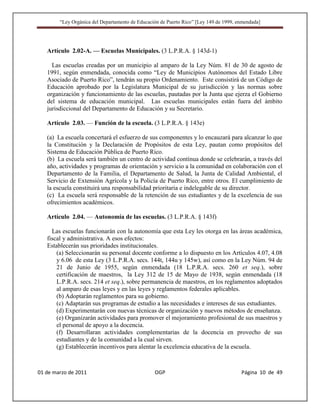 “Ley Orgánica del Departamento de Educación de Puerto Rico” [Ley 149 de 1999, enmendada]




   Artículo 2.02-A. — Escuelas Municipales. (3 L.P.R.A. § 143d-1)

     Las escuelas creadas por un municipio al amparo de la Ley Núm. 81 de 30 de agosto de
   1991, según enmendada, conocida como “Ley de Municipios Autónomos del Estado Libre
   Asociado de Puerto Rico”, tendrán su propio Ordenamiento. Este consistirá de un Código de
   Educación aprobado por la Legislatura Municipal de su jurisdicción y las normas sobre
   organización y funcionamiento de las escuelas, pautadas por la Junta que ejerza el Gobierno
   del sistema de educación municipal. Las escuelas municipales están fuera del ámbito
   jurisdiccional del Departamento de Educación y su Secretario.

   Artículo 2.03. — Función de la escuela. (3 L.P.R.A. § 143e)

   (a) La escuela concertará el esfuerzo de sus componentes y lo encauzará para alcanzar lo que
   la Constitución y la Declaración de Propósitos de esta Ley, pautan como propósitos del
   Sistema de Educación Pública de Puerto Rico.
   (b) La escuela será también un centro de actividad contínua donde se celebrarán, a través del
   año, actividades y programas de orientación y servicio a la comunidad en colaboración con el
   Departamento de la Familia, el Departamento de Salud, la Junta de Calidad Ambiental, el
   Servicio de Extensión Agrícola y la Policía de Puerto Rico, entre otros. El cumplimiento de
   la escuela constituirá una responsabilidad prioritaria e indelegable de su director.
   (c) La escuela será responsable de la retención de sus estudiantes y de la excelencia de sus
   ofrecimientos académicos.

   Artículo 2.04. — Autonomía de las escuelas. (3 L.P.R.A. § 143f)

     Las escuelas funcionarán con la autonomía que esta Ley les otorga en las áreas académica,
   fiscal y administrativa. A esos efectos:
   Establecerán sus prioridades institucionales.
       (a) Seleccionarán su personal docente conforme a lo dispuesto en los Artículos 4.07, 4.08
       y 6.06 de esta Ley (3 L.P.R.A. secs. 144t, 144u y 145w), así como en la Ley Núm. 94 de
       21 de Junio de 1955, según enmendada (18 L.P.R.A. secs. 260 et seq.), sobre
       certificación de maestros, la Ley 312 de 15 de Mayo de 1938, según enmendada (18
       L.P.R.A. secs. 214 et seq.), sobre permanencia de maestros, en los reglamentos adoptados
       al amparo de esas leyes y en las leyes y reglamentos federales aplicables.
       (b) Adoptarán reglamentos para su gobierno.
       (c) Adaptarán sus programas de estudio a las necesidades e intereses de sus estudiantes.
       (d) Experimentarán con nuevas técnicas de organización y nuevos métodos de enseñanza.
       (e) Organizarán actividades para promover el mejoramiento profesional de sus maestros y
       el personal de apoyo a la docencia.
       (f) Desarrollaran actividades complementarias de la docencia en provecho de sus
       estudiantes y de la comunidad a la cual sirven.
       (g) Establecerán incentivos para alentar la excelencia educativa de la escuela.



01 de marzo de 2011                              OGP                                   Página 10 de 49
 