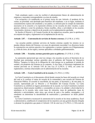 “Ley Orgánica del Departamento de Educación de Puerto Rico” [Ley 149 de 1999, enmendada]




     Todo estudiante sujeto a esta ley recibirá el adiestramiento básico de administración de
   empresas y mercadeo correspondiente a su área de estudio.
     Con excepción a lo establecido en el primer inciso de este Artículo, el producto de las
   ventas, en prioridad, será destinado para beneficio del estudiante, o en su lugar, mediante el
   consentimiento expreso del estudiante y sus padres, se utilizará para la compra de materiales
   necesarios en la creación y la exposición artística en las escuelas de artes visuales; o para
   generar, elaborar o crear los productos, bienes muebles, obras y actividades en las escuelas
   vocacionales, técnicas y deportivas de acuerdo con la reglamentación aprobada.
     Se faculta al Director y al Consejo Escolar de las respectivas escuelas, para la aprobación
   en conjunto de reglas y reglamentos en la implantación de esta ley.

   Artículo 2.07. — Contratación de servicios de fuentes externas. (3 L.P.R.A. § 143i)

      Las escuelas podrán contratar servicios de fuentes externas cuando los mismos no se
   puedan obtener dentro del Sistema o en casos de apremiante necesidad. Los directores harán
   la contratación con estricta sujeción a los reglamentos y normas vigentes en el Departamento
   y, a falta de éstos, de las reglas y normas aplicables a entidades gubernamentales.

   Artículo 2.08. — Escuelas; normas generales para su gobierno. (3 L.P.R.A. § 143j)

     La autonomía operacional que esta Ley otorga a las escuelas no priva al Secretario de su
   facultad para promulgar normas generales para el gobierno del Sistema de Educación
   Pública. Tampoco lo releva de la obligación de velar porque no se quebrante el sentido de
   unidad y de propósito del Sistema en su conjunto. A esos fines, el Secretario implantará las
   normas previstas en el Artículo 5.03 de esta Ley (3 L.P.R.A. § 145f), así como los
   reglamentos y normas relacionados con la administración de las escuelas.

   Artículo 2.09. — Carta Constitutiva de la escuela. (3 L.P.R.A. § 143k)

     La Carta Constitutiva es el documento oficial donde constan las bases del acuerdo en virtud
   del cual se le confiere el status de escuela de la comunidad a una escuela del Sistema de
   Educación Pública. El acuerdo lo suscribirán, de una parte, el Secretario y, de otra parte, la
   escuela, representada por su Director y el Presidente del Consejo Escolar. La Carta
   Constitutiva se exhibirá en lugares prominentes de la escuela. La Carta Constitutiva incluirá
   expectativas objetivamente medibles y constatables en torno a la calidad y efectividad de la
   enseñanza en la escuela, tales como tasas de retención, tasas de graduación, tasas de
   admisión a universidades, entre otros, que sirvan de guía a los padres, encargados y al
   estudiante en determinar la deseabilidad de matricularse y permanecer en dicho plantel
   escolar.
     La Carta Constitutiva reconocerá la autonomía de la escuela en las áreas académica, fiscal
   y administrativa; establecerá el compromiso de los maestros con una gestión docente dirigida
   a alcanzar los propósitos que pauta el Artículo 1.02 de esta Ley (3 L.P.R.A. § 143a nota de



01 de marzo de 2011                              OGP                                   Página 12 de 49
 