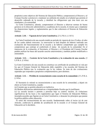 “Ley Orgánica del Departamento de Educación de Puerto Rico” [Ley 149 de 1999, enmendada]




   propósito) como objetivos del Sistema de Educación Pública; comprometerá al Director y al
   Consejo Escolar a promover y mantener un ambiente de estudio en el plantel que permita el
   desarrollo ordenado de la escuela; y detallará las obligaciones que ésta tiene con sus
   estudiantes y la comunidad.
     La Carta Constitutiva, además, comprometerá al Director a observar normas de buena
   gerencia en la dirección administrativa y académica de la escuela, lo mismo que a implantar
   las disposiciones legales y reglamentarias que le dan coherencia al Sistema de Educación
   Pública.

   Artículo 2.10. — Vigencia de la Carta Constitutiva. (3 L.P.R.A. § 143 l)

     La Carta Constitutiva de una escuela tendrá un período de vigencia de tres (3) años, al cabo
   de los cuales deberá renovarse. La renovación se hará después de haberse realizado una
   evaluación del funcionamiento de la escuela y de haberse comprobado que cumplió los
   compromisos que contrajo al conferírsele el status de escuela de la comunidad. En el
   transcurso de la evaluación, el Secretario, el Director y el Presidente del Consejo Escolar
   podrán ratificar las bases del acuerdo suscrito anteriormente y también podrán modificarlo o
   enmendarlo.

   Artículo 2.11. — Carácter de la Carta Constitutiva y la evaluación de una escuela. (3
   L.P.R.A. § 143m)

   La Carta Constitutiva de una escuela no constituye un certificado de acreditación ni vale por
   los que el Consejo General de Educación debe expedirle a las escuelas del Sistema de
   Educación Pública tras la evaluación que la ley ordena. Se trata de dos evaluaciones
   separadas que responden a propósitos complementarios, pero distintos.

   Artículo 2.12. — Pérdida de reconocimiento como escuela de la comunidad. (3 L.P.R.A.
   § 143n)

     El Secretario le retirará su reconocimiento a una escuela de la comunidad, y dejará sin
   efecto su Carta Constitutiva, cuando:
   (a) Constate que su gestión educativa es inefectiva.
   (b) Medien deficiencias administrativas o irregularidades fiscales que lo justifiquen.
   (c) La escuela incurra o permita a personas bajo su control, incurrir, en violaciones
   significativas de las leyes y los reglamentos que rigen el Sistema de Educación Pública;
   incumpla acuerdos que figuran en su Carta Constitutiva; o desacate los principios que pautan
   la política pública sobre educación.
     El retiro del reconocimiento de una escuela, fundamentado sobre el inciso (a) de este
   Artículo, conllevará la pérdida de acreditación de la escuela si el Consejo General de
   Educación así lo decidiera.




01 de marzo de 2011                              OGP                                   Página 13 de 49
 