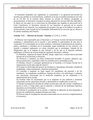 “Ley Orgánica del Departamento de Educación de Puerto Rico” [Ley 149 de 1999, enmendada]




     El Secretario dispondrá, por reglamento, lo concerniente a la operación provisional de
   escuelas que pierdan su reconocimiento, condición en la que no podrán permanecer por más
   de un (1) año. Si al concluir dicho término, la escuela no hubiese recuperado su
   reconocimiento, el Secretario concederá un plazo adicional de noventa (90) días laborables.
   Si dentro de este plazo no se resolviesen las dificultades que impiden la renovación de la
   Carta Constitutiva, el Secretario relevará de sus funciones al personal de la escuela
   responsable de esa situación. Los estudiantes de escuelas a las que se les hubiese revocado su
   reconocimiento como Escuela de la Comunidad, disfrutarán de los servicios que se ofrecen a
   los demás estudiantes del Sistema.

   Artículo 2.13. — Director de Escuela—Función. (3 L.P.R.A. § 143o)

     El Director será responsable ante el Secretario y el Consejo Escolar del desenvolvimiento
   académico y administrativo de la escuela y será también el representante de ésta ante la
   comunidad. En el desempeño de su tarea recabará y fomentará la participación de maestros,
   padres, estudiantes y miembros de la comunidad, según establecido en este Artículo y de
   acuerdo a cualquier reglamento y/o cartas circulares que se promulgue. Además de las
   obligaciones que se le asignan en este Artículo y de las que se le imponen mediante
   reglamento, el director de escuela tendrá las siguientes funciones y deberes:
       (1) Planificar, organizar de manera flexible, dirigir, supervisar y evaluar toda la actividad
       docente de la escuela bajo su dirección.
       (2) Promover y mantener un clima institucional favorable al proceso educativo que
       ofrezca protección y seguridad a todos los miembros de la comunidad escolar.
       (3) Diseñar, discutir y conseguir aprobación de la Facultad y el Consejo Escolar de la
       organización escolar para cada año electivo.
       (4) Evaluar la efectividad del proceso de enseñanza y aprendizaje utilizando variedad de
       modalidades. (Aprovechamiento, retención, premiación).
       (5) Custodiar y mantener en lugar seguro los expedientes del personal y de los
       estudiantes, los expedientes académicos, registros de notas y de salón hogar y cualquier
       otro documento relacionado con el desarrollo académico de los estudiantes y la
       administración de la escuela.
       (6) Facilitar todos los documentos que se le requieran en una auditoría o monitoría
       relacionado con las operaciones fiscales y administrativas establecidas en esta Ley.
       (7) Dirigir la preparación del plan de trabajo escolar para cada año escolar e implantar la
       acción a corto y a largo plazo, para la atención y solución de los problemas docentes,
       discutirlos con la Facultad y el Consejo.
       (8) Solicitar la acreditación de la escuela y viabilizar la obtención de ésta dirigiendo el
       proceso de coordinación y preparación para esos fines.
       (9) Proveer toda la coordinación necesaria relacionada con los servicios complementarios
       a la docencia.




01 de marzo de 2011                              OGP                                   Página 14 de 49
 