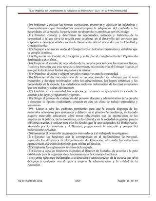 “Ley Orgánica del Departamento de Educación de Puerto Rico” [Ley 149 de 1999, enmendada]




       (10) Implantar y evaluar las normas curriculares, promover y canalizar las iniciativas y
       recomendaciones que formulen los maestros para la adaptación del currículo a las
       necesidades de la escuela, luego de éstas ser discutidas y aprobadas por el Consejo.
       (11) Estudiar, conocer y determinar las necesidades, intereses y fortalezas de la
       comunidad a la que sirve la escuela para colaborar en el desarrollo del currículo que
       responda a esas necesidades mediante documento oficial discutido con la Facultad y
       Consejo Escolar.
       (12) Preparar y revisar en unión al Consejo Escolar, la Carta Constitutiva y viabilizar que
       se cumpla la misma.
       (13) Organizar un Comité de Disciplina y velar por el cumplimiento del Reglamento
       establecido a esos fines.
       (14) Propiciar el estudio de necesidades de la escuela para solicitar los recursos físicos,
       fiscales y humanos que esta necesita y determinar, en consulta con el Consejo Escolar, el
       uso que le darán a los fondos asignados a la misma.
       (15) Organizar, divulgar y ofrecer servicios educativos para la comunidad.
       (16) Mantener al día las estadísticas de su escuela, someter los informes que le sean
       requeridos y divulgar información sobre los ofrecimientos, los logros obtenidos y las
       necesidades de la escuela. Las estadísticas incluirán información de los (las) estudiantes
       que son madres y padres adolescentes.
       (17) Facilitar a la comunidad los servicios y recursos con que cuenta la escuela de
       acuerdo a las leyes y reglamentos vigentes.
       (18) Dirigir el proceso de evaluación del personal docente y administrativo de la escuela
       y fomentar su óptimo rendimiento, creando en ésta un clima de trabajo estimulante y
       armonioso.
       (19) Llevar a cabo las gestiones pertinentes para que la escuela disponga de los
       materiales necesarios para enriquecer y diferenciar el proceso de enseñanza, incluyendo
       adquirir materiales educativos sobre temas relacionados con las aportaciones de las
       mujeres en la política, en la económica, en lo cultural y en la sociedad en general para la
       biblioteca escolar, y utilizar para ello los fondos que le sean asignados. El Bibliotecario,
       asesorado por los maestros y el Director, proporcionará la selección y compra del
       material antes señalado.
       (20) Fomentar el desarrollo de proyectos innovadores y el trabajo de investigación.
       (21) Ejecutar las funciones que le correspondan en el reclutamiento de personal,
       siguiendo las directrices del Departamento de Educación, utilizando las estructuras
       operacionales que estén disponibles para militar tal función.
       (22) Implantar los reglamentos internos de la escuela.
       (23) Llevar a cabo las funciones asignadas al Director de Escuelas, de acuerdo a la guía
       establecida para la organización y funcionamiento de Consejos Escolares.
       (24) Ejercer funciones incidentales a la dirección y administración de la escuela que se le
       deleguen y cualquier otra dirigida a mejorar la administración y la calidad de la
       educación.




01 de marzo de 2011                              OGP                                   Página 15 de 49
 