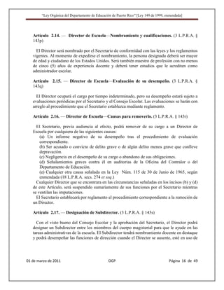 “Ley Orgánica del Departamento de Educación de Puerto Rico” [Ley 149 de 1999, enmendada]




   Artículo 2.14. — Director de Escuela—Nombramiento y cualificaciones. (3 L.P.R.A. §
   143p)

     El Director será nombrado por el Secretario de conformidad con las leyes y los reglamentos
   vigentes. Al momento de expedirse el nombramiento, la persona designada deberá ser mayor
   de edad y ciudadano de los Estados Unidos. Será también maestro de profesión con no menos
   de cinco (5) años de experiencia docente y deberá tener estudios que le acrediten como
   administrador escolar.

   Artículo 2.15. — Director de Escuela—Evaluación de su desempeño. (3 L.P.R.A. §
   143q)

     El Director ocupará el cargo por tiempo indeterminado, pero su desempeño estará sujeto a
   evaluaciones periódicas por el Secretario y el Consejo Escolar. Las evaluaciones se harán con
   arreglo al procedimiento que el Secretario establezca mediante reglamento.

   Artículo 2.16. — Director de Escuela—Causas para removerlo. (3 L.P.R.A. § 143r)

     El Secretario, previa audiencia al efecto, podrá remover de su cargo a un Director de
   Escuela por cualquiera de las siguientes causas:
       (a) Un informe negativo de su desempeño tras el procedimiento de evaluación
       correspondiente.
       (b) Ser acusado o convicto de delito grave o de algún delito menos grave que conlleve
       depravación.
       (c) Negligencia en el desempeño de su cargo o abandono de sus obligaciones.
       (d) Señalamientos graves contra él en auditorías de la Oficina del Contralor o del
       Departamento de Educación.
       (e) Cualquier otra causa señalada en la Ley Núm. 115 de 30 de Junio de 1965, según
       enmendada (18 L.P.R.A. secs. 274 et seq.)
     Cualquier Director que se encontrara en las circunstancias señaladas en los incisos (b) y (d)
   de este Artículo, será suspendido sumariamente de sus funciones por el Secretario mientras
   se ventilan las imputaciones.
     El Secretario establecerá por reglamento el procedimiento correspondiente a la remoción de
   un Director.

   Artículo 2.17. — Designación de Subdirector. (3 L.P.R.A. § 143s)

     Con el visto bueno del Consejo Escolar y la aprobación del Secretario, el Director podrá
   designar un Subdirector entre los miembros del cuerpo magisterial para que le ayude en las
   tareas administrativas de la escuela. El Subdirector tendrá nombramiento docente en destaque
   y podrá desempeñar las funciones de dirección cuando el Director se ausente, esté en uso de




01 de marzo de 2011                              OGP                                   Página 16 de 49
 