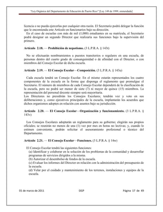 “Ley Orgánica del Departamento de Educación de Puerto Rico” [Ley 149 de 1999, enmendada]




   licencia o no pueda ejercerlas por cualquier otra razón. El Secretario podrá delegar la función
   que le encomienda este Artículo en funcionarios bajo su dirección.
     En el caso de escuelas con más de mil (1,000) estudiantes en su matrícula, el Secretario
   podrá designar un segundo Director que realizaría sus funciones bajo la supervisión del
   primero.

   Artículo 2.18. — Prohibición de nepotismo. (3 L.P.R.A. § 143t)

     No se efectuarán nombramientos a puestos transitorios o regulares en una escuela, de
   personas dentro del cuarto grado de consanguinidad o de afinidad con el Director, o con
   miembros del Consejo Escolar de dicha escuela.

   Artículo 2.19. — El Consejo Escolar—Composición. (3 L.P.R.A. § 143u)

     Cada escuela tendrá un Consejo Escolar. En el mismo estarán representados los cuatro
   componentes de la escuela en la forma que disponga el reglamento que promulgue el
   Secretario. El número de miembros de cada Consejo Escolar dependerá de la clasificación de
   la escuela, pero no podrá ser menor de siete (7) ni mayor de quince (15) miembros. La
   representación del personal docente siempre será mayoritaria.
   Los Directores no presidirán los Consejos Escolares; tendrán voz y voto en sus
   deliberaciones y, como ejecutivos principales de la escuela, implantarán los acuerdos que
   dichos organismos adopten en relación con asuntos bajo su jurisdicción.

   Artículo 2.20. — El Consejo Escolar—Organización y funcionamiento. (3 L.P.R.A. §
   143v)

     Los Consejos Escolares adoptarán un reglamento para su gobierno; elegirán sus propios
   oficiales; se reunirán no menos de una (1) vez por mes en horas no lectivas; y, cuando lo
   estimen conveniente, podrán solicitar el asesoramiento profesional o técnico del
   Departamento.

   Artículo 2.21. — El Consejo Escolar—Funciones. (3 L.P.R.A. § 14w)

     El Consejo Escolar tendrá las siguientes funciones:
      (a) Identificar y colaborar en la solución de los problemas de la comunidad y desarrollar
      programas de servicios dirigidos a la misma.
      (b) Autorizar el desembolso de fondos de la escuela.
      (c) Evaluar los informes del Director en relación con la administración del presupuesto de
      la escuela.
      (d) Velar por el cuidado y mantenimiento de los terrenos, instalaciones y equipos de la
      escuela.




01 de marzo de 2011                              OGP                                   Página 17 de 49
 